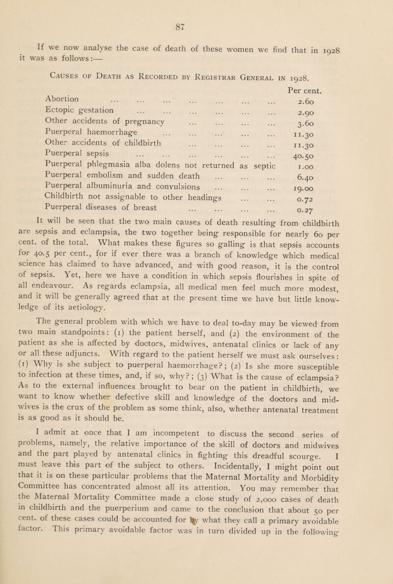 If we now analyse the case of death of these women we find that in 1928 it was as follows:— Causes of Death as Recorded by Registrar General, in 1928. Abortion Ectopic gestation Other accidents of pregnancy Puerperal haemorrhage Other accidents of childbirth . Puerperal sepsis Puerperal phlegmasia alba dolens not returned Puerperal embolism and sudden death Puerperal albuminuria and convulsions Childbirth not assignable to other headings Puerperal diseases of breast as septic Per cent. 2.60 2.90 3.60 11-3° n.30 40.50 1.00 6.40 19.00 0.72 0.27 It will be seen that the two main causes of death resulting from childbirth are sepsis and eclampsia, the two together being responsible for nearly 60 per cent, of the total. What makes these figures so galling is that sepsis accounts for 40.5 per cent., for if ever there was a branch of knowledge which medical science has claimed to have advanced, and with good reason, it is the control of sepsis. Yet, here we have a condition in which sepsis flourishes in spite of all endeavour. As regards eclampsia, all medical men feel much more modest, and it will be generally agreed that at the present time we have but little know¬ ledge of its aetiology. The general problem with which we have to deal to-day may be viewed from two main standpoints: (1) the patient herself, and (2) the environment of the patient as she is affected by doctors, midwives, antenatal clinics or lack of any or all these adjuncts. With regard to the patient herself we must ask ourselves : (1) Why is she subject to puerperal haemorrhage?; (2) Is she more susceptible to infection at these times, and, if so, why?; (3) What is the cause of eclampsia? As to the external influences brought to bear on the patient in childbirth, we want to know whether defective skill and knowledge of the doctors and mid¬ wives is the crux of the problem as some think, also, whether antenatal treatment is as good as it should be. I admit at once that I am incompetent to discuss the second series of problems, namely, the relative importance of the skill of doctors and midwives and the part played by antenatal clinics in fighting this dreadful scourge. I must leave this part of the subject to others. Incidentally, I might point out that it is on these particular problems that the Maternal Mortality and Morbidity Committee has concentiated almost all its attention. You may remember that the Maternal Mortality Committee made a close study of 2,000 cases of death in childbirth and the puerperium and came to the conclusion that about n;o per cent, of these cases could be accounted for l|y what they call a primary avoidable factor. This primary avoidable factor was in turn divided up in the following