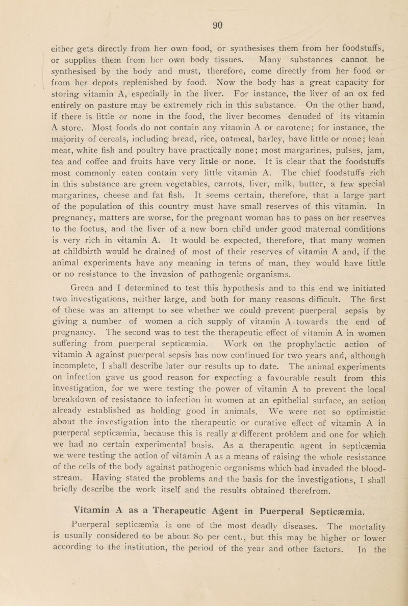 either gets directly from her own food, or synthesises them from her foodstuffs, or supplies them from her own body tissues. Many substances cannot be synthesised by the body and must, therefore, come directly from her food or from her depots replenished by food. Now the body has a great capacity for storing vitamin A, especially in the liver. For instance, the liver of an ox fed entirely on pasture may be extremely rich in this substance. On the other hand, if there is little or none in the food, the liver becomes denuded of its vitamin A store. Most foods do not contain any vitamin A or carotene; for instance, the majority of cereals, including bread, rice, oatmeal, barley, have little or none; lean meat, white fish and poultry have practically none; most margarines, pulses, jam, tea and coffee and fruits have very little or none. It is clear that the foodstuffs most commonly eaten contain very little vitamin A. The chief foodstuffs rich in this substance are green vegetables, carrots, liver, milk, butter, a few special margarines, cheese and fat fish. It seems certain, therefore, that a large part of the population of this country must have small reserves of this vitamin. In pregnancy, matters are worse, for the pregnant woman has to pass on her reserves to the foetus, and the liver of a new born child under good maternal conditions is very rich in vitamin A. It would be expected, therefore, that many women at childbirth would be drained of most of their reserves of vitamin A and, if the animal experiments have any meaning in terms of man, thev would have little or no resistance to the invasion of pathogenic organisms. Green and I determined to test this hypothesis and to this end we initiated two investigations, neither large, and both for many reasons difficult. The first of these was an attempt to see whether we could prevent puerperal sepsis by giving a number of women a rich supply of vitamin A towards the end of pregnancy. The second was to test the therapeutic effect of vitamin A in women suffering from puerperal septicaemia. Work on the prophylactic action of vitamin A against puerperal sepsis has now continued for two years and, although incomplete, I shall describe later our results up to date. The animal experiments on infection gave us good reason for expecting a favourable result from this investigation, for we were testing the power of vitamin A to prevent the local breakdown of resistance to infection in women at an epithelial surface, an action already established as holding good in animals. We were not so optimistic about the investigation into the therapeutic or curative effect of vitamin A in puerperal septicaemia, because this is really a different problem and one for which we had no certain experimental basis. As a therapeutic agent in septicaemia we were testing the action of vitamin A as a means of raising the whole resistance of the cells of the body against pathogenic organisms which had invaded the blood¬ stream. Having stated the problems and the basis for the investigations, I shall briefly describe the work itself and the results obtained therefrom. Vitamin A as a Therapeutic Agent in Puerperal Septicaemia. Puerperal septicaemia is one of the most deadly diseases. The mortality is usually considered to be about 80 per cent., but this may be higher or lower according to the institution, the period of the year and other factors. In the
