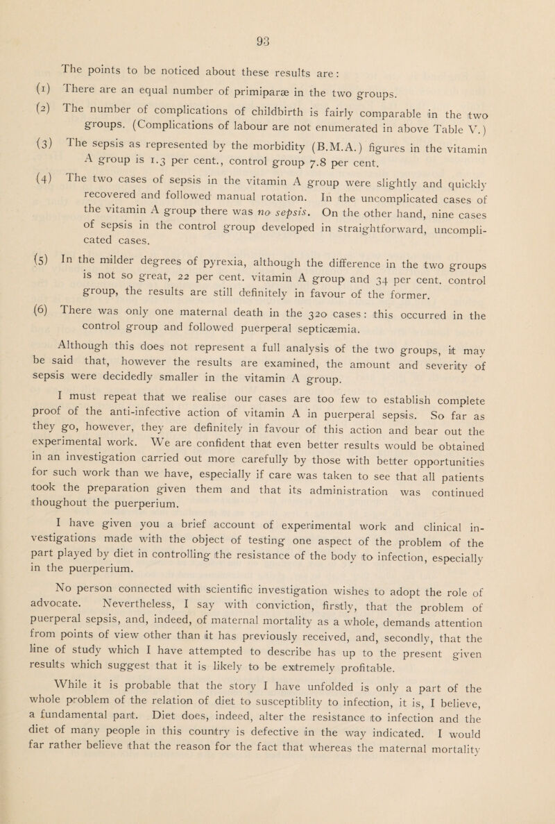 The points to be noticed about these results are : (1) there are an equal number of primiparae in the two groups. (2) 3 he number of complications of childbirth is fairly comparable tin the two groups. (Complications of labour are not enumerated in above Table V.) (3) The sepsis as represented by the morbidity (B.M.A.) figures in the vitamin A group is 1.3 per cent., control group 7.8 per cent. (4) The two cases of sepsis in the vitamin A group were slightly and quickly reco\eied and followed manual rotation. In the uncomplicated cases of the vitamin A group there was no. sepsis. On the other hand, nine cases of sepsis in the control group developed in straightforward, uncompli¬ cated cases. (5) In miilder degrees of pyrexia, although the difference in the two groups is not so great, 22 per cent, vitamin A group and 34 per cent, control group, the results are still definitely in favour of the former. (6) There was only one maternal death in the 320 cases : this occurred in the control group and followed puerperal septicaemia. Although this does not represent a full analysis of the two groups, iit may be said that, however the results are examined, the amount and severity of sepsis were decidedly smaller in the vitamin A group. I must repeat that we realise our cases are too few to establish complete proof of the anti-infective action of vitamin A in puerperal sepsis. So far as they go, however, they are definitely in favour of this action and bear out the experimental work. We are confident that even better results would be obtained in an investigation carried out more carefully by those with better opportunities for such work than we have, especially if care was taken to see that all patients took the preparation given them and that its administration was continued throughout the puerperium. I have given you a brief account of experimental work and clinical in¬ vestigations made with the object of testing one aspect of the problem of the part played by diet in controlling the resistance of the body to infection, especially in the puerperium. No person connected with scientific investigation wishes to adopt the role of advocate. Nevertheless, I say with conviction, firstly, that the problem of puerperal sepsis, and, indeed, of maternal mortality as a whole, demands attention from points of view other than it has previously received, and, secondly, that the Ime of study which I have attempted to describe has up to the present given results which suggest that it is likely to be extremely profitable. While it is probable that the story I have unfolded is only a part of the whole problem of the relation of diet to susceptiblity to infection, it is, I believe, a fundamental part. Diet does, indeed, alter the resistance ito infection and the diet of many people in this country is defective in the way indicated. I would far rather believe that the reason for the fact that whereas the maternal mortality