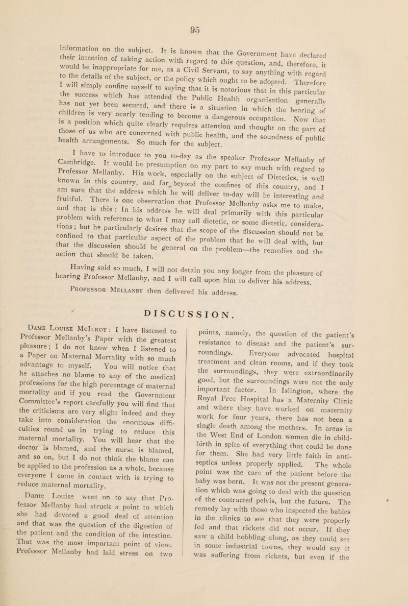 nformat.on on the subject. It Is known that the Government have declared Mb °f takmg aCt'°n With regard t0 this question, and, therefore it '°“ . . m,apP;°,prlate for me’ as a Civil Servant, to say anything with regard he details of the subject, or the policy which ought to be adopted. Therefore he S‘mP y C“nfie,mySdf t0 sayinS tha‘ ^ is notorious that in this particular ha! ” 7 S a“ended ‘he PubHo HeaIth organisation generallv has not yet been secured, and there is a situation in which the bearing of is a dov V6ryt n!arl'V tendmg t0 become a dangerous occupation. Now that s position which quite clearly requires attention and thought on the part of hose of us who are concerned with public health, and the soundness ofpll health arrangements. So much for the subject. P CambridT t0Tt!ntrtCbe f° y°U t0_day 35 thS Speaker Profess°r Mellanby of p igId be PresumPtion on my part to say much with regard to Professor Me lanby. His work, especially on the subject of Dietetics fs vveH known m this country, and far.beyond the confines of this country and I friiitfu]6 Th1 address which he will deliver to-day will be interesting and tful. There is one observation that Professor Mellanby asks me to make «nd that is this: In his address he will deal primarily with this particular p. oblem with reference to what I may call dietetic, or some dietetic, considera- ions , but he particularly desires that the scope of the discussion should not be  a ^ Part‘CUlar aSpect of tbe probIem *at he will deal with but he discussion should be general on the problem—the remedies and the action that should be taken. remedies and the Having said so much, I will not detain you any longer from the pleasure of hearing Professor Mellanby, and I will call upon hi to deliver htaddrel Professor Mellanby then delivered his address. discussion. Dame Louise McIlroy : I have listened to Professor Mellanby’s Paper with the greatest pleasure; I do not know when I listened to a Paper on Maternal Mortality with so much advantage to myself. You will notice that he attaches no blame to any of the medical professions for the high percentage of maternal mortality and if you read the Government Committee’s report carefully you will find that the criticisms are very slight indeed and they take into consideration the enormous diffi¬ culties round us in trying to reduce this maternal mortality. You will hear that the doctor is blamed, and the nurse is blamed, and so on, but I do not think the blame can be applied to the profession as a whole, because everyone I come in contact with is trying to reduce maternal mortality. Dame Louise went on to say that Pro¬ fessor Mellanby had struck a point to which she had devoted a good deal of attention and that was the question of the digestion of the patient and the condition of the intestine. That was the most important point of view. Professor Mellanby had laid stress on two points, namely, the question of the patient’s resistance to disease and the patient’s sur¬ roundings. Everyone advocated hospital treatment and clean rooms, and if they took the surroundings, they were extraordinarily good, but the surroundings were not the only important factor. In Islington, where the Royal Free Hospital has a Maternity Clinic and where they have worked on maternity work for four years, there has not been a single death among the mothers. In areas in the West End of London women die in child¬ birth in spite of everything that could be done for them. She had very little faith in anti¬ septics unless properly applied. The whole point was the care of the patient before the baby was born. It was not the present genera¬ tion which was going to deal with the question of the contracted pelvis, but the future. The remedy lay with those who inspected the babies in the clinics to see that they were properly fed and that rickets did not occur. If they saw a child hobbling along, as they could see in some industrial towns, they would say it was suffering from rickets, but even if the t
