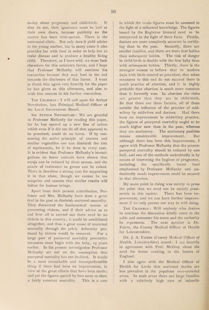 to-day about pregnancy and child-birth. If they do not, their ignorance must be laid at their own doors, because publicity on the matter has been wide-spread. There is the ante-natal clinic. Not only does it yield advice to the young mother, but in many cases it also provides her with food in order to help her to resist disease and to produce a healthy living child. Therefore, as I have said, we must look elsewhere for this unknown factor, and I hope that Professor Mellanby will continue his researches because they may lead in the end towards the disclosure of that factor. I want to thank him again very heartily for the paper he has given us this afternoon, and also to wish him success in his further researches. The Chairman : I will call upon Sir Arthur Newsholme, late Principal Medical Officer of the Local Government Board. Sir Arthur Newsholme : We are grateful to Professor Mellanby for reading this paper, for he has opened up a new line of action which even if it did not do all that appeared to be promised, could do no harm. If by con¬ suming the active principle of carrots and similar vegetables one can diminish the risk of septicaemia, let it be done in every case. It is evident that Professor Mellanby’s investi¬ gations on lower animals have shown that sepsis can be reduced by these means, and the power of resistance to germs can be raised. There is therefore a strong case for supporting it in that alone, though we cannot be too sanguine and assume that similar results will follow for human beings. Apart from their present contribution, Pro¬ fessor and Mrs. Mellanby have done a great deal in the past to diminish maternal mortality. They discovered the fundamental means of preventing rickets, and if their advice as to cod liver oil is carried out there need be no rickets in this country ; it could be annihilated altogether, and thus a great cause of maternal mortality through the pelvic deformity pro¬ duced by rickets would be removed. For a large part of puerperal mortality preventive measures must begin with the baby, 25 years earlier. In his present investigation Professor Mellanby set out on the assumption that puerperal mortality has not declined. It would be a most remarkable and incomprehensible thing if there had been no improvement, in view of the great efforts that have been made ; and yet the figures quoted by him seem to show a fairly constant mortality. This is a case in which the crude figures must be assessed in the light of a collateral knowledge. The figures issued by the Registrar General need to be interpreted in the light of three facts. Firstly, doctors are more completely accurate in certify¬ ing than in the past. Secondly, there are smaller families, and there are more first babies than subsequent babies. The risk of danger in child-birth is double with the first baby than with subsequent babies. Thirdly, there is the strongest reason to believe that in modern days with birth control so prevalent, that when measures to this end do not succeed there is much practice of abortion, and it is highly probable that abortion is much more common than it formerly was. In abortion the risks are greater than they are in child-birth. So that there are three factors, all of them outside the influence of the practice of mid¬ wifery by midwives and doctors. Had there been no improvement in midwifery practice, the figures of puerperal mortality ought to be much higher now than in the past, whereas they are stationary. The stationary position means considerable improvement. But although there has been this improvement, I agree with Professor Mellanby that the present puerperal mortality should be reduced by one half, and one of the methods undoubtedly is by means of improving the hygiene of pregnancy, including the specifically better food emphasised by Professor Mellanby and un¬ doubtedly much improvement could be secured in that direction. My main point in rising was merely to press the point that we need not be unduly pessi¬ mistic in this matter. There has been im¬ provement, and we can have further improve¬ ment if we only pursue our way in well doing. The Chairman : Will anybody who desires to continue the discussion kindly come to the table and announce his name and the authority he represents. The next speaker is Dr. Fairer, the County Medical Officer of Health for Leicestershire. Dr. J. A. Fairer (County Medical Officer of Health, Leicestershire) stated : I am heartily in agreement with Prof. Mcllroy about the need for better cooking in the homes of England. I also agree with the Medical Officer of Health for Leeds that maternal deaths are less prevalent in the populous over-crowded areas. In such areas there are large families with a relatively high rate of infantile