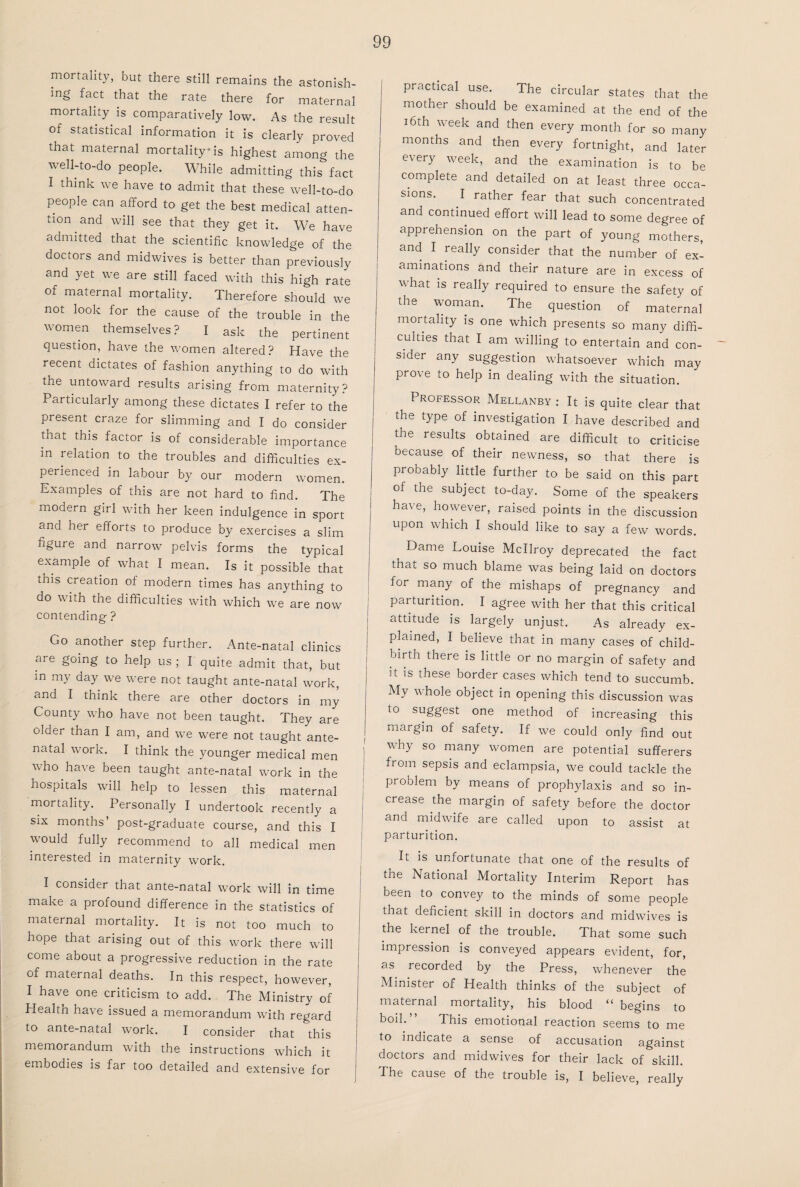 mortality, but there still remains the astonish¬ ing fact that the rate there for maternal mortality is comparatively low. As the result of statistical information it is clearly proved that maternal mortality is highest among the well-to-do people. While admitting this fact I think we have to admit that these well-to-do people can afford to get the best medical atten¬ tion and will see that they get it. We have admitted that the scientific knowledge of the doctors and midwives is better than previously and yet we are still faced with this high rate of mammal mortality. Therefore should we not look for the cause of the trouble in the women themselves? I ask the pertinent question, have the women altered? Have the recent dictates of fashion anything to do with the untoward results arising from maternity? Particularly among these dictates I refer to the present, craze for slimming and I do consider that this factor is of considerable importance in relation to the troubles and difficulties ex¬ perienced in labour by our modern women. Examples of this are not hard to find. The modern girl with her keen indulgence in sport and her efforts to produce by exercises a slim figure and narrow pelvis forms the typical example of what I mean. Is it possible that this creation of modern times has anything to do with the difficulties with which we are now contending ? Go another step further. Ante-natal clinics are going to help us ; I quite admit that, but m my day we were not taught ante-natal work, and I think there are other doctors in my County who have not been taught. They are older than I am, and we were not taught ante¬ natal work. I think the younger medical men who have been taught ante-natal work in the hospitals will help to lessen this maternal mortality. Personally I undertook recently a six months’ post-graduate course, and this I would fully recommend to all medical men interested in maternity work. I consider that ante-natal work will in time make a profound difference in the statistics of maternal mortality. It is not too much to hope that arising out of this work there will come about a progressive reduction in the rate of maternal deaths. In this respect, however, I have one criticism to add. The Ministry of Health have issued a memorandum with regard to ante-natal work. I consider that this memorandum with the instructions which it embodies is far too detailed and extensive for practical use. The circular states that the mother should be examined at the end of the 16th week and then every month for so many months and then every fortnight, and later every week, and the examination is to be complete and detailed on at least three occa¬ sions. I rather fear that such concentrated and continued effort will lead to some degree of apprehension on the part of young mothers, and I really consider that the number of ex¬ aminations and their nature are in excess of what is really required to ensure the safety of the woman. The question of maternal mortality is one which presents so many diffi¬ culties that I am willing to entertain and con¬ sider any suggestion whatsoever which may prove to help in dealing with the situation. Professor Mellanby : It is quite clear that the type of investigation I have described and the results obtained are difficult to criticise because of their newness, so that there is probably little further to be said on this part of the subject to-day. Some of the speakers have, however, raised points in the discussion upon which I should like to say a few words. Dame Louise Mcllroy deprecated the fact that so much blame was being laid on doctors for many of the mishaps of pregnancy and parturition. I agree with her that this critical attitude is largely unjust. As already ex¬ plained, I believe that in many cases of child¬ birth there is little or no margin of safety and it is these border cases which tend to succumb. My whole object in opening this discussion was to suggest one method of increasing this margin of safety. If we could only find out why so many women are potential sufferers from sepsis and eclampsia, we could tackle the problem by means of prophylaxis and so in¬ crease the margin of safety before the doctor and midwife are called upon to assist at parturition. It is unfortunate that one of the results of the National Mortality Interim Report has been to convey to the minds of some people that deficient skill in doctors and midwives is the kernel of the trouble. That some such impression is conveyed appears evident, for, Minister of Health thinks of the subject of maternal mortality, his blood “ begins to boil.” This emotional reaction seems to me to indicate a sense of accusation against doctors and midwives for their lack of skill. The cause of the trouble is, I believe, really