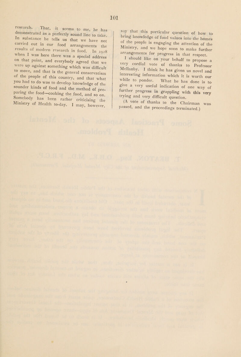 research. That, it seems to me, he has demonstrated as a perfectly sound line to take. In substance he tells us that we have not earned out in our food arrangements the results of modern research in food. In .1928 when I was here there was a special address on that point, and everybody agreed that we were up against something which was difficult to move, and that is the general conservatism of the people of this country, and that what you had to do was to develop knowledge of the sounder kinds of food and the method of pre¬ paring the food—cooking the food, and so on. Somebody has been rather criticising the Ministry of Health to-day. I may, however, say that this particular question of how to bring knowledge of food values into the homes of the people is engaging the attention of the Ministry, and we hope soon to make further arrangements for progress in that respect. I should like on your behalf to propose a very cordial vote of thanks to Professor Mellanby. I think he has given us novel and interesting information which it is worth our while to ponder. What he has done is to give a very useful indication of one way of further progress in grappling with this very trying and very difficult question. (A vote of thanks to the Chairman was passed, and the proceedings terminated.)
