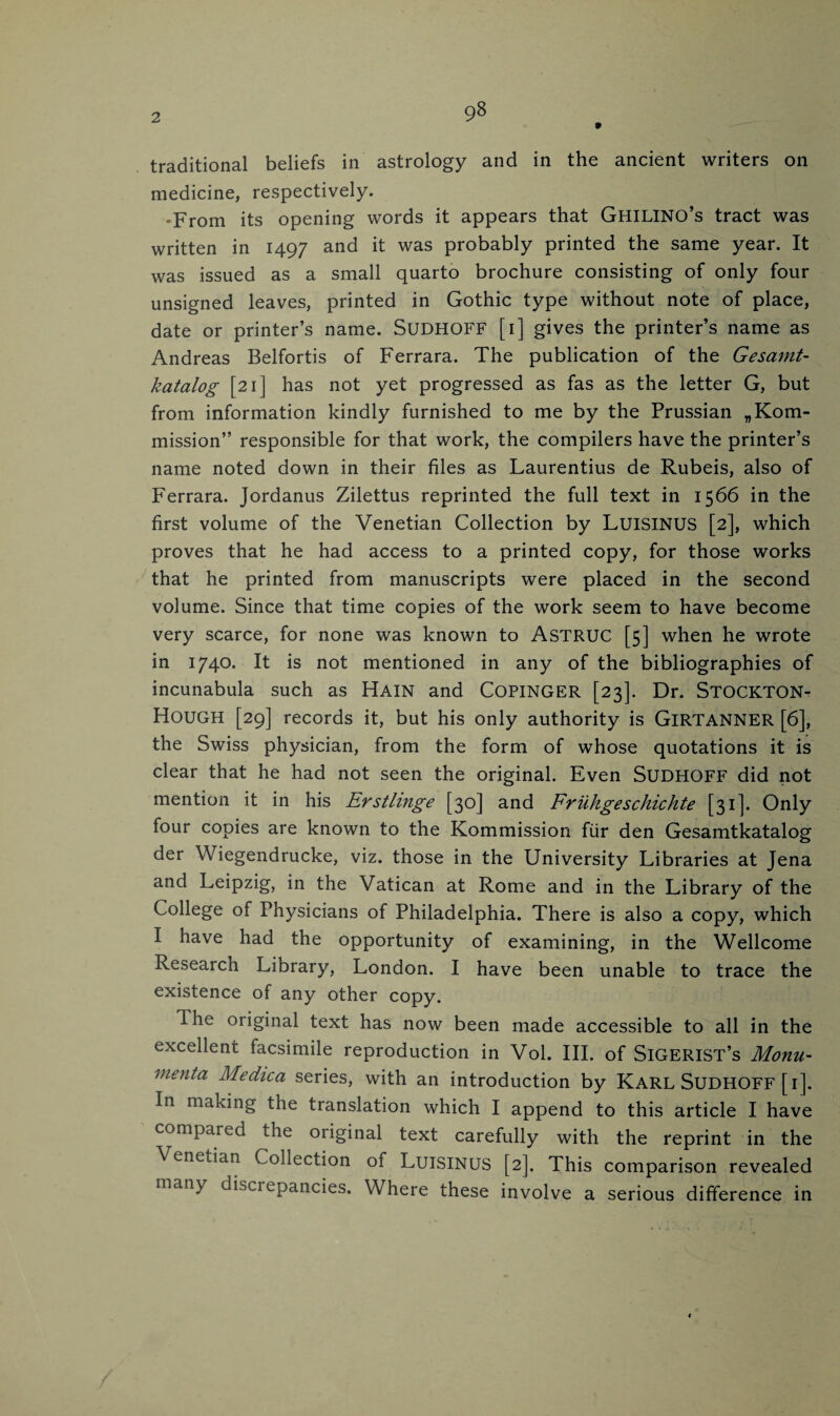 traditional beliefs in astrology and in the ancient writers on medicine, respectively. •From its opening words it appears that GHILINO’s tract was written in 1497 and it was probably printed the same year. It was issued as a small quarto brochure consisting of only four unsigned leaves, printed in Gothic type without note of place, date or printer’s name. SUDHOFF [1] gives the printer’s name as Andreas Belfortis of Ferrara. The publication of the Gesamt- katalog [21] has not yet progressed as fas as the letter G, but from information kindly furnished to me by the Prussian „Kom- mission” responsible for that work, the compilers have the printer’s name noted down in their files as Laurentius de Rubeis, also of Ferrara. Jordanus Zilettus reprinted the full text in 1566 in the first volume of the Venetian Collection by LUISINUS [2], which proves that he had access to a printed copy, for those works that he printed from manuscripts were placed in the second volume. Since that time copies of the work seem to have become very scarce, for none was known to ASTRUC [5] when he wrote in 1740* It is not mentioned in any of the bibliographies of incunabula such as Hain and COPINGER [23]. Dr. STOCKTON- Hough [29] records it, but his only authority is GlRTANNER [6], the Swiss physician, from the form of whose quotations it is clear that he had not seen the original. Even SUDHOFF did not mention it in his Erstlinge [30] and Friikgeschichte [31]. Only four copies are known to the Kommission fur den Gesamtkatalog der Wiegendrucke, viz. those in the University Libraries at Jena and Leipzig, in the Vatican at Rome and in the Library of the College of Fhysicians of Philadelphia. There is also a copy, which I have had the opportunity of examining, in the Wellcome Research Library, London. I have been unable to trace the existence of any other copy. The original text has now been made accessible to all in the excellent facsimile reproduction in Vol. III. of SlGERlST’s Monu¬ menta Medica series, with an introduction by Karl SUDHOFF [i]. In making the translation which I append to this article I have compared the original text carefully with the reprint in the \ enetian Collection of LuiSINUS [2]. This comparison revealed many discrepancies. Where these involve a serious difference in