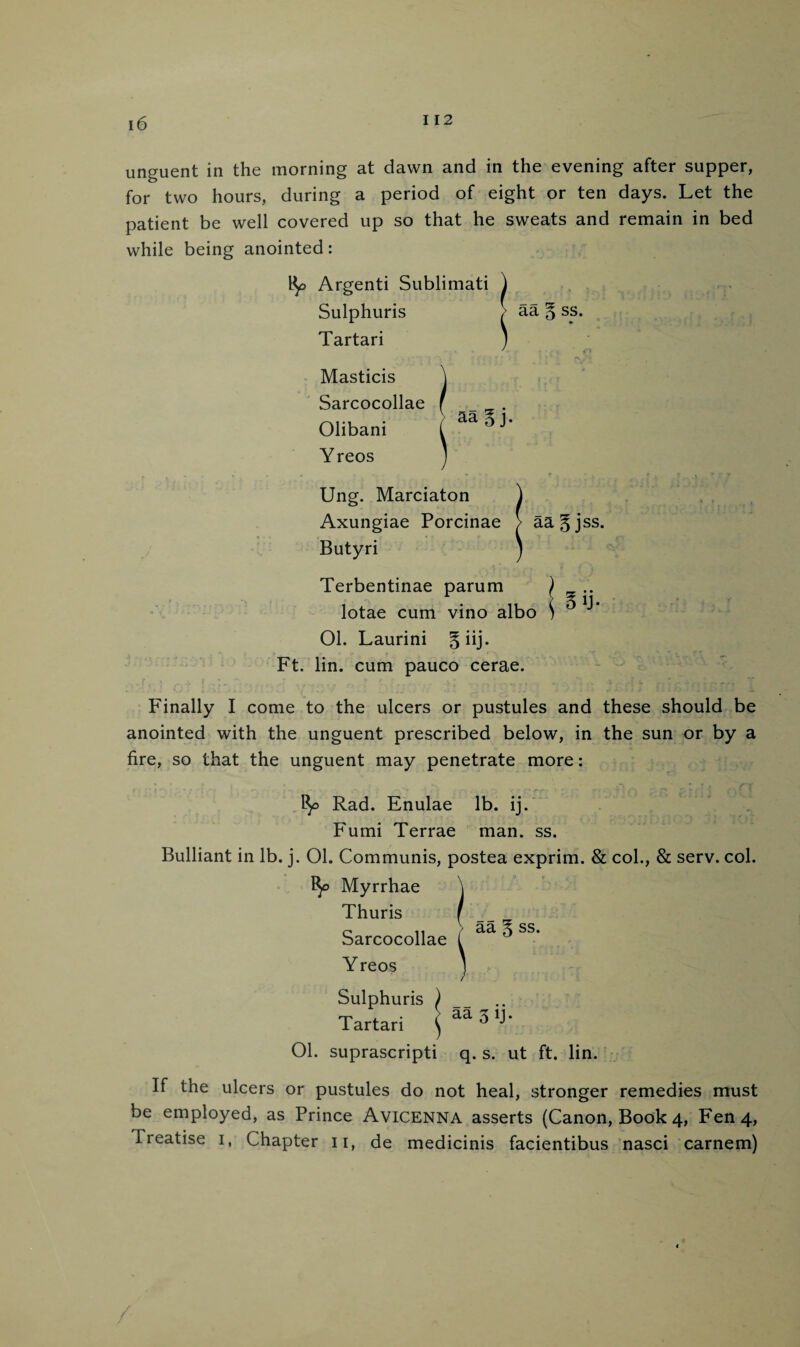 unguent in the morning at dawn and in the evening after supper, for two hours, during a period of eight or ten days. Let the patient be well covered up so that he sweats and remain in bed while being anointed: R> Argenti Sublimati Sulphuris Tartari Masticis Sarcocollae Olibani Yreos Ung. Marciaton ) Axungiae Porcinae > aagjss. Butyri j Terbentinae parum ) .. lotae cum vino albo \ 01. Laurini §iij. Ft. lin. cum pauco cerae. Finally I come to the ulcers or pustules and these should be anointed with the unguent prescribed below, in the sun or by a fire, so that the unguent may penetrate more: fy Rad. Enulae lb. ij. Fumi Terrae man. ss. Bulliant in lb. j. 01. Communis, postea exprim. & col., & serv. col. Myrrhae Thuris Sarcocollae Yreos Sulphuris ) Tartari ^ aa 3 b* 01. suprascripti q. s. ut ft. lin. If the ulcers or pustules do not heal, stronger remedies must be employed, as Prince Avicenna asserts (Canon, Book 4, Fen 4, Treatise 1, Chapter 11, de medicinis facientibus nasci carnem)