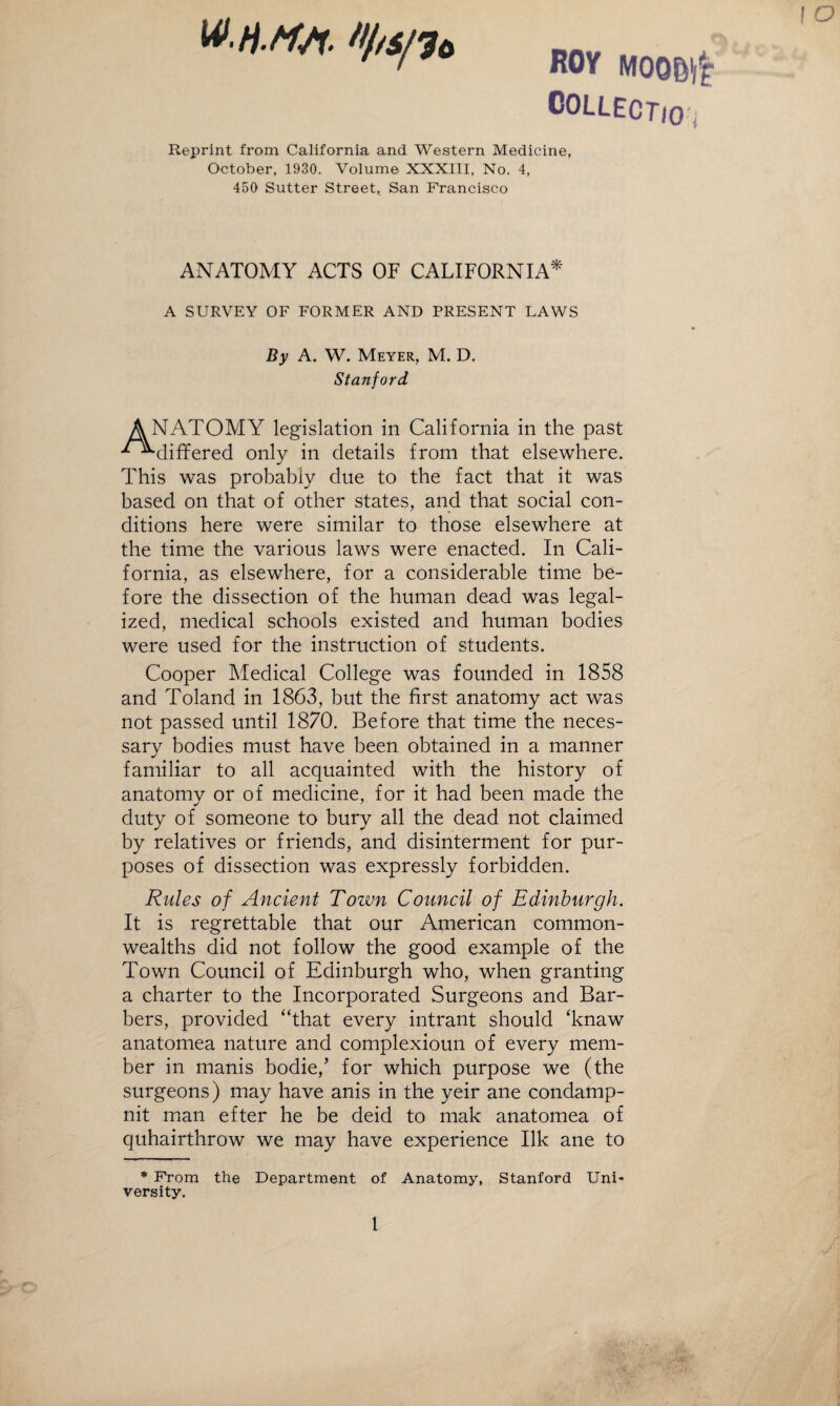 ROY MOOBi'f COLLECTio * Reprint from California and Western Medicine, October, 1930. Volume XXXIII, No. 4, 450 Sutter Street, San Francisco ! O ANATOMY ACTS OF CALIFORNIA* A SURVEY OF FORMER AND PRESENT LAWS By A. W. Meyer, M. D. Stanford A NATOMY legislation in California in the past '^•“•differed only in details from that elsewhere. This was probably due to the fact that it was based on that of other states, and that social con¬ ditions here were similar to those elsewhere at the time the various laws were enacted. In Cali¬ fornia, as elsewhere, for a considerable time be¬ fore the dissection of the human dead was legal¬ ized, medical schools existed and human bodies were used for the instruction of students. Cooper Medical College was founded in 1858 and Toland in 1863, but the first anatomy act was not passed until 1870. Before that time the neces¬ sary bodies must have been obtained in a manner familiar to all acquainted with the history of anatomy or of medicine, for it had been made the duty of someone to bury all the dead not claimed by relatives or friends, and disinterment for pur¬ poses of dissection was expressly forbidden. Rules of Ancient Town Council of Edinburgh. It is regrettable that our American common¬ wealths did not follow the good example of the Town Council of Edinburgh who, when granting a charter to the Incorporated Surgeons and Bar¬ bers, provided “that every intrant should ‘knaw anatomea nature and complexioun of every mem¬ ber in manis bodie/ for which purpose we (the surgeons) may have anis in the yeir ane condamp- nit man efter he be deid to mak anatomea of quhairthrow we may have experience Ilk ane to * From the Department of Anatomy, Stanford Uni* versity. 1 A