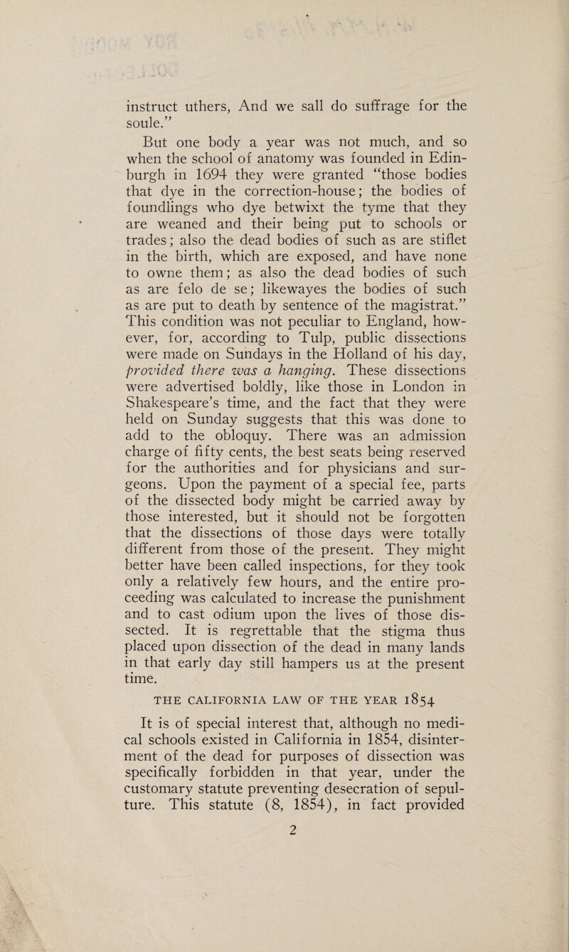 instruct uthers, And we sail do suffrage for the soule.” But one body a year was not much, and so when the school of anatomy was founded in Edin¬ burgh in 1694 they were granted “those bodies that dye in the correction-house; the bodies of foundlings who dye betwixt the tyme that they are weaned and their being put to schools or trades; also the dead bodies of such as are stiflet in the birth, which are exposed, and have none to owne them; as also the dead bodies of such as are felo de se; likewayes the bodies of such as are put to death by sentence of the magistrate This condition was not peculiar to England, how¬ ever, for, according to Tulp, public dissections were made on Sundays in the Holland of his day, provided there was a hanging. These dissections were advertised boldly, like those in London in Shakespeare’s time, and the fact that they were held on Sunday suggests that this was done to add to the obloquy. There was an admission charge of fifty cents, the best seats being reserved for the authorities and for physicians and sur¬ geons. Upon the payment of a special fee, parts of the dissected body might be carried away by those interested, but it should not be forgotten that the dissections of those days were totally different from those of the present. They might better have been called inspections, for they took only a relatively few hours, and the entire pro¬ ceeding was calculated to increase the punishment and to cast odium upon the lives of those dis¬ sected. It is regrettable that the stigma thus placed upon dissection of the dead in many lands in that early day still hampers us at the present time. THE CALIFORNIA LAW OF THE YEAR 1854 It is of special interest that, although no medi¬ cal schools existed in California in 1854, disinter¬ ment of the dead for purposes of dissection was specifically forbidden in that year, under the customary statute preventing desecration of sepul¬ ture. This statute (8, 1854), in fact provided