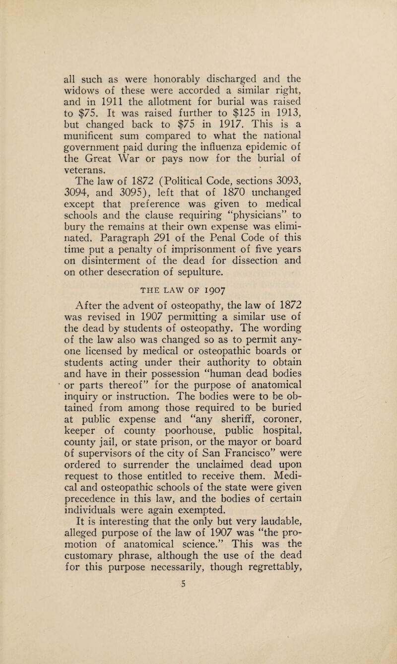 all such as were honorably discharged and the widows of these were accorded a similar right, and in 1911 the allotment for burial was raised to $75. It was raised further to $125 in 1913, but changed back to $75 in 1917. This is a munificent sum compared to what the national government paid during the influenza epidemic of the Great War or pays now for the burial of veterans. The law of 1872 (Political Code, sections 3093, 3094, and 3095), left that of 1870 unchanged except that preference was given to medical schools and the clause requiring “physicians” to bury the remains at their own expense was elimi¬ nated. Paragraph 291 of the Penal Code of this time put a penalty of imprisonment of five years on disinterment of the dead for dissection and on other desecration of sepulture. THE LAW OF I907 After the advent of osteopathy, the law of 1872 was revised in 1907 permitting a similar use of the dead by students of osteopathy. The wording of the law also was changed so as to permit any¬ one licensed by medical or osteopathic boards or students acting under their authority to obtain and have in their possession “human dead bodies ' or parts thereof” for the purpose of anatomical inquiry or instruction. The bodies were to be ob¬ tained from among those required to be buried at public expense and “any sheriff, coroner, keeper of county poorhouse, public hospital, county jail, or state prison, or the mayor or board Of supervisors of the city of San Francisco” were ordered to surrender the unclaimed dead upon request to those entitled to receive them. Medi¬ cal and osteopathic schools of the state were given precedence in this law, and the bodies of certain individuals were again exempted. It is interesting that the only but very laudable, alleged purpose of the law of 1907 was “the pro¬ motion of anatomical science.” This was the customary phrase, although the use of the dead for this purpose necessarily, though regrettably,