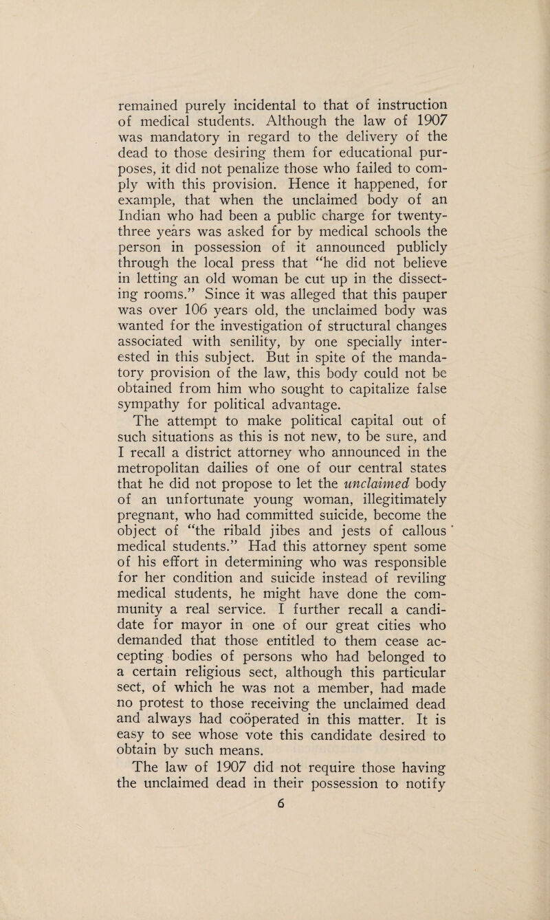 remained purely incidental to that of instruction of medical students. Although the law of 1907 was mandatory in regard to the delivery of the dead to those desiring them for educational pur¬ poses, it did not penalize those who failed to com¬ ply with this provision. Hence it happened, for example, that when the unclaimed body of an Indian who had been a public charge for twenty- three years was asked for by medical schools the person in possession of it announced publicly through the local press that “he did not believe in letting an old woman be cut up in the dissect¬ ing rooms.” Since it was alleged that this pauper was over 106 years old, the unclaimed body was wanted for the investigation of structural changes associated with senility, by one specially inter¬ ested in this subject. But in spite of the manda¬ tory provision of the law, this body could not be obtained from him who sought to capitalize false sympathy for political advantage. The attempt to make political capital out of such situations as this is not new, to be sure, and I recall a district attorney who announced in the metropolitan dailies of one of our central states that he did not propose to let the unclaimed body of an unfortunate young woman, illegitimately pregnant, who had committed suicide, become the object of “the ribald jibes and jests of callous ' medical students.” Had this attorney spent some of his effort in determining who was responsible for her condition and suicide instead of reviling medical students, he might have done the com¬ munity a real service. I further recall a candi¬ date for mayor in one of our great cities who demanded that those entitled to them cease ac¬ cepting bodies of persons who had belonged to a certain religious sect, although this particular sect, of which he was not a member, had made no protest to those receiving the unclaimed dead and always had cooperated in this matter. It is easy to see whose vote this candidate desired to obtain by such means. The law of 1907 did not require those having the unclaimed dead in their possession to notify