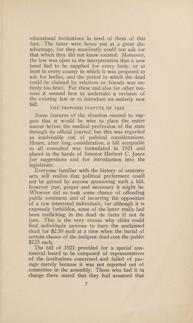 educational institutions in need of them of this fact. The latter were hence put at a great dis¬ advantage, for they manifestly could not ask for that which they did not know existed. Moreover, the law was open to the interpretation that a new bond had to be supplied for every body, or at least in every county in which it was proposed to ask for bodies, and the period in which the dead could be claimed by relatives or friends was en¬ tirely too brief. For these and also for other rea¬ sons it seemed best to undertake a revision of the existing law or to introduce an entirely new bill. THE PROPOSED STATUTE OF 1921 Some features of the situation seemed to sug¬ gest that it would be wise to place the entire matter before the medical profession of the state through its official journal, but this was regarded as inadvisable out of political considerations. Hence, after long consideration, a bill acceptable to all consulted was formulated in 1921 and placed in the hands of Senator Herbert C. Jones for suggestions and for introduction into the legislature. Everyone familiar with the history of anatomy acts will realize that political preferment could not be gained by anyone sponsoring such a bill, however just, proper and necessary it might be. Whoever did so took some chance of offending public sentiment and of incurring the opposition of a few interested individuals, for although it is expressly forbidden, some of the latter really had been trafficking in the dead de facto if not de jure. This is the very reason why cities could find individuals anxious to bury the unclaimed dead for $2.50 each at a time when the burial of certain classes of the indigent dead cost the public $125 each. The bill of 1921 provided for a special ana¬ tomical board to be composed of representatives of the institutions concerned and failed of pas¬ sage merely because it was not reported out of committee in the assembly. Those who had it in charge there stated that they had assumed that
