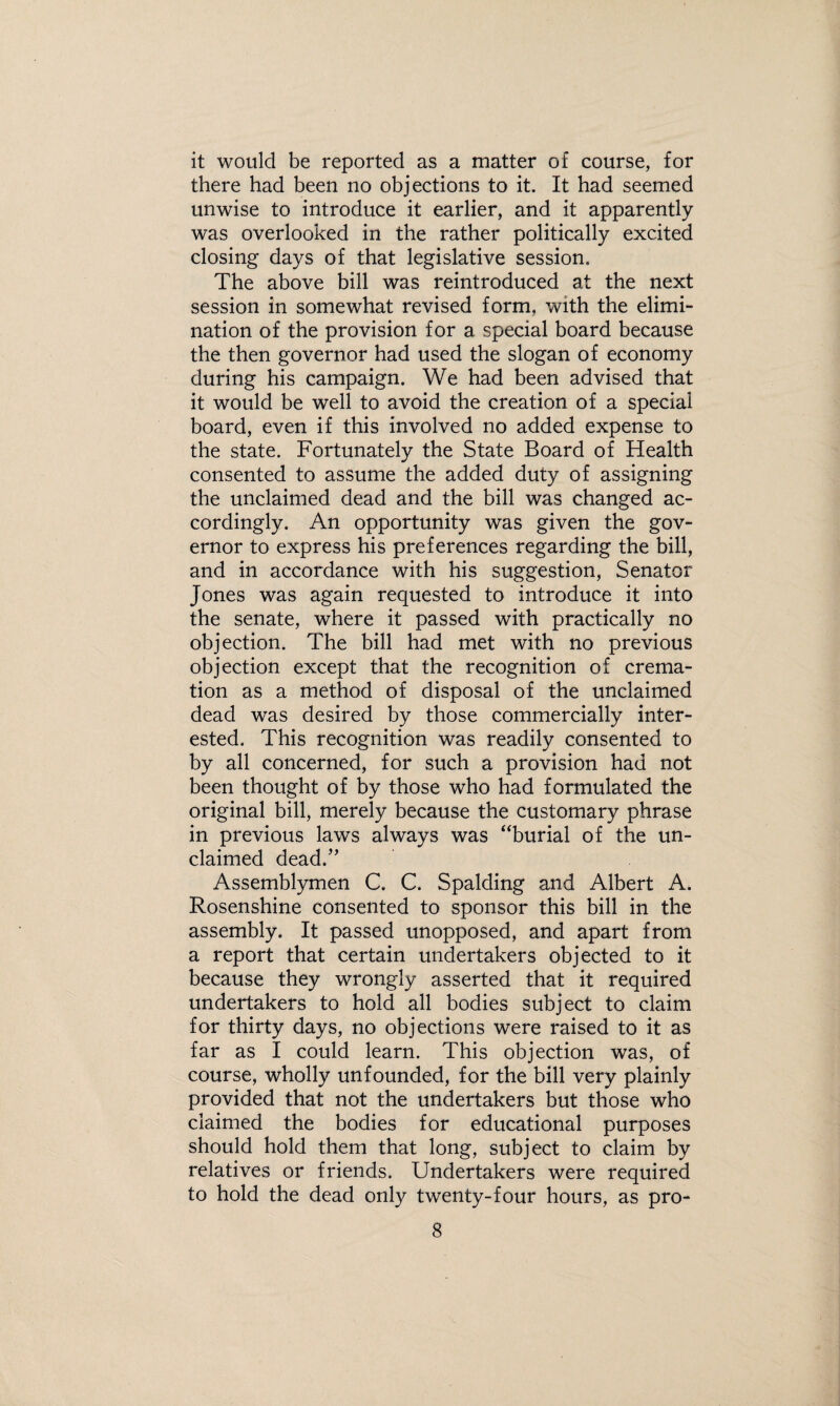 it would be reported as a matter of course, for there had been no objections to it. It had seemed unwise to introduce it earlier, and it apparently was overlooked in the rather politically excited closing days of that legislative session. The above bill was reintroduced at the next session in somewhat revised form, with the elimi¬ nation of the provision for a special board because the then governor had used the slogan of economy during his campaign. We had been advised that it would be well to avoid the creation of a special board, even if this involved no added expense to the state. Fortunately the State Board of Health consented to assume the added duty of assigning the unclaimed dead and the bill was changed ac¬ cordingly. An opportunity was given the gov¬ ernor to express his preferences regarding the bill, and in accordance with his suggestion, Senator Jones was again requested to introduce it into the senate, where it passed with practically no objection. The bill had met with no previous objection except that the recognition of crema¬ tion as a method of disposal of the unclaimed dead was desired by those commercially inter¬ ested. This recognition was readily consented to by all concerned, for such a provision had not been thought of by those who had formulated the original bill, merely because the customary phrase in previous laws always was “burial of the un¬ claimed dead.” Assemblymen C. C. Spalding and Albert A. Rosenshine consented to sponsor this bill in the assembly. It passed unopposed, and apart from a report that certain undertakers objected to it because they wrongly asserted that it required undertakers to hold all bodies subject to claim for thirty days, no objections were raised to it as far as I could learn. This objection was, of course, wholly unfounded, for the bill very plainly provided that not the undertakers but those who claimed the bodies for educational purposes should hold them that long, subject to claim by relatives or friends. Undertakers were required to hold the dead only twenty-four hours, as pro-