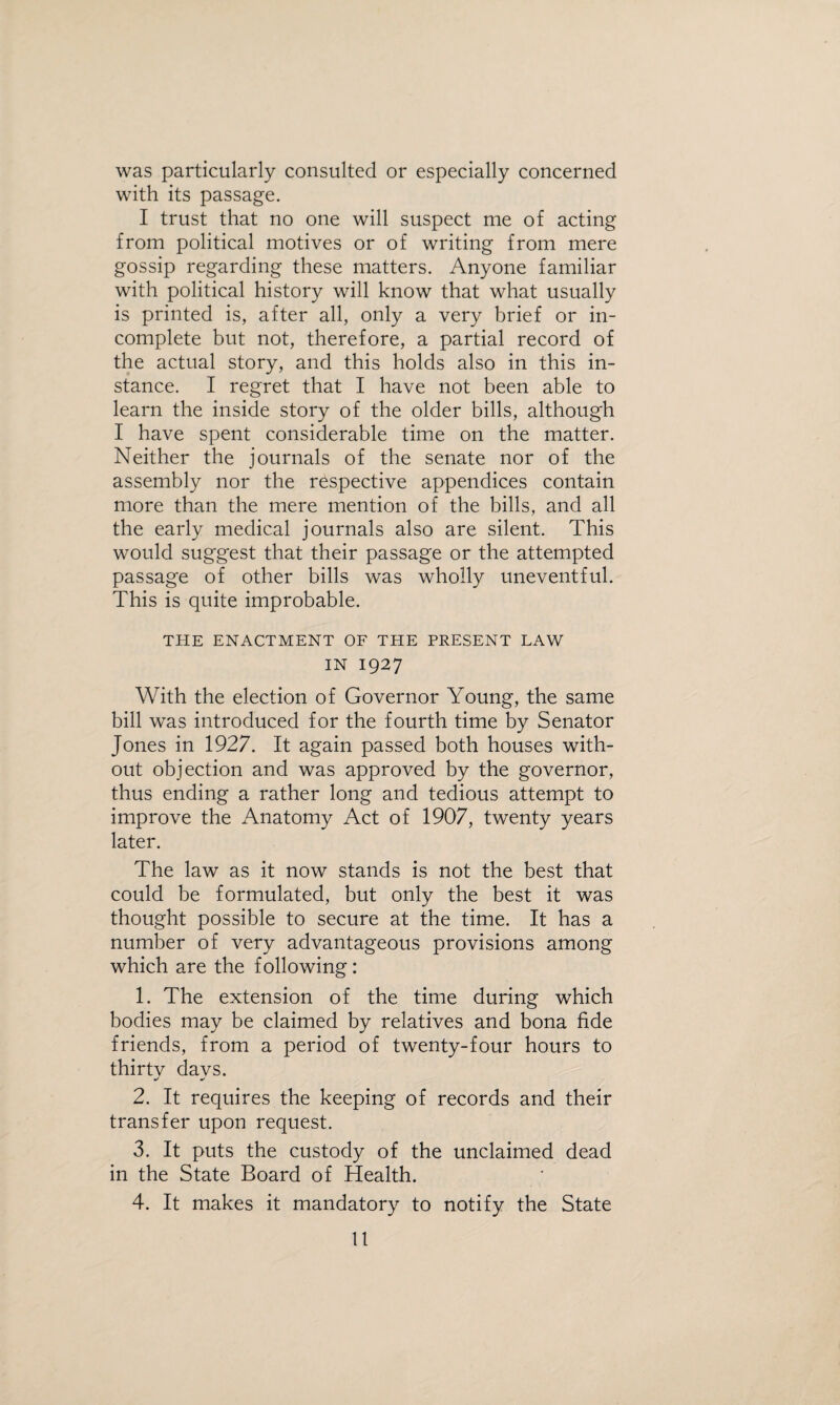 was particularly consulted or especially concerned with its passage. I trust that no one will suspect me of acting from political motives or of writing from mere gossip regarding these matters. Anyone familiar with political history will know that what usually is printed is, after all, only a very brief or in¬ complete but not, therefore, a partial record of the actual story, and this holds also in this in¬ stance. I regret that I have not been able to learn the inside story of the older bills, although I have spent considerable time on the matter. Neither the journals of the senate nor of the assembly nor the respective appendices contain more than the mere mention of the bills, and all the early medical journals also are silent. This would suggest that their passage or the attempted passage of other bills was wholly uneventful. This is quite improbable. THE ENACTMENT OF THE PRESENT LAW IN 1927 With the election of Governor Young, the same bill was introduced for the fourth time by Senator Jones in 1927. It again passed both houses with¬ out objection and was approved by the governor, thus ending a rather long and tedious attempt to improve the xAnatomy Act of 1907, twenty years later. The law as it now stands is not the best that could be formulated, but only the best it was thought possible to secure at the time. It has a number of very advantageous provisions among which are the following: 1. The extension of the time during which bodies may be claimed by relatives and bona fide friends, from a period of twenty-four hours to thirtv davs. * 2. It requires the keeping of records and their transfer upon request. 3. It puts the custody of the unclaimed dead in the State Board of Health. 4. It makes it mandatory to notify the State