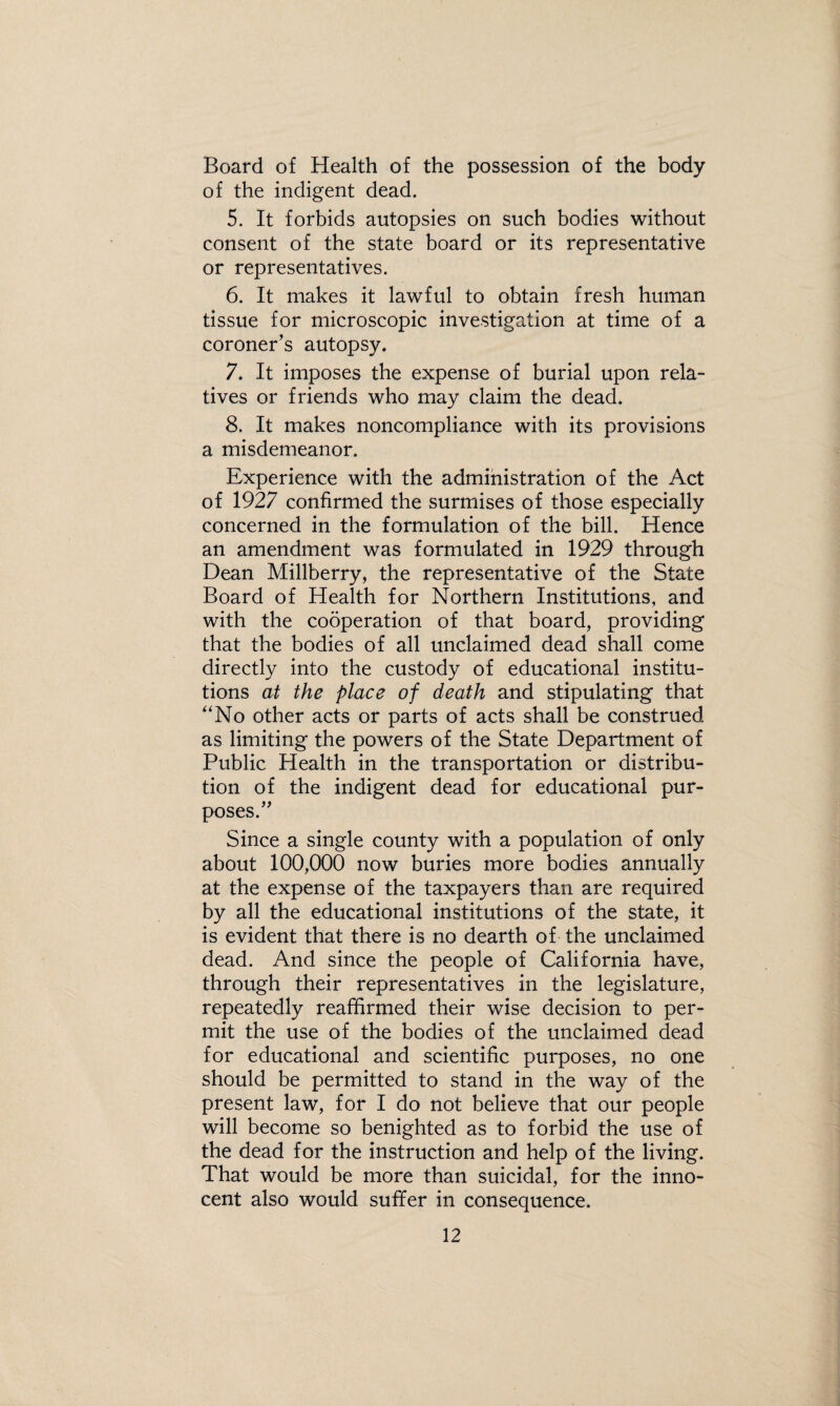 Board of Health of the possession of the body of the indigent dead. 5. It forbids autopsies on such bodies without consent of the state board or its representative or representatives. 6. It makes it lawful to obtain fresh human tissue for microscopic investigation at time of a coroner’s autopsy. 7. It imposes the expense of burial upon rela¬ tives or friends who may claim the dead. 8. It makes noncompliance with its provisions a misdemeanor. Experience with the administration of the Act of 1927 confirmed the surmises of those especially concerned in the formulation of the bill. Hence an amendment was formulated in 1929 through Dean Millberry, the representative of the State Board of Health for Northern Institutions, and with the cooperation of that board, providing that the bodies of all unclaimed dead shall come directly into the custody of educational institu¬ tions at the place of death and stipulating that '‘No other acts or parts of acts shall be construed as limiting the powers of the State Department of Public Health in the transportation or distribu¬ tion of the indigent dead for educational pur¬ poses.” Since a single county with a population of only about 100,000 now buries more bodies annually at the expense of the taxpayers than are required by all the educational institutions of the state, it is evident that there is no dearth of the unclaimed dead. And since the people of California have, through their representatives in the legislature, repeatedly reaffirmed their wise decision to per¬ mit the use of the bodies of the unclaimed dead for educational and scientific purposes, no one should be permitted to stand in the way of the present law, for I do not believe that our people will become so benighted as to forbid the use of the dead for the instruction and help of the living. That would be more than suicidal, for the inno¬ cent also would suffer in consequence.