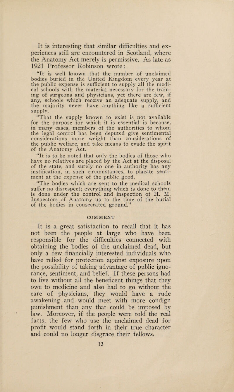 It is interesting that similar difficulties and ex¬ periences still are encountered in Scotland, where the Anatomy Act merely is permissive. As late as 1921 Professor Robinson wrote: “It is well known that the number of unclaimed bodies buried in the United Kingdom every year at the public expense is sufficient to supply all the medi¬ cal schools with the material necessary for the train¬ ing of surgeons and physicians, yet there are few, if any, schools which receive an adequate supply, and the majority never have anything like a sufficient supply. “That the supply known to exist is not available for the purpose for which it is essential is because, in many cases, members of the authorities to whom the legal control has been deputed give sentimental considerations more weight than considerations of the public welfare, and take means to evade the spirit of the Anatomy Act. “It is to be noted that only the bodies of those who have no relatives are placed by the Act at the disposal of the state, and surely no one in authority has any justification, in such circumstances, to placate senti¬ ment at the expense of the public good. “The bodies which are sent to the medical schools suffer no disrespect; everything which is done to them is done under the control and inspection of H. M. Inspectors of Anatomy up to the time of the burial of the bodies in consecrated ground.” COMMENT It is a great satisfaction to recall that it has not been the people at large who have been responsible for the difficulties connected with obtaining the bodies of the unclaimed dead, but only a few financially interested individuals who have relied for protection against exposure upon the possibility of taking advantage of public igno¬ rance, sentiment, and belief. If these persons had to live without all the beneficent things that they owe to medicine and also had to go without the care of physicians, they would have a rude awakening and would meet with more condign punishment than any that could be imposed by law. Moreover, if the people were told the real facts, the few who use the unclaimed dead for profit would stand forth in their true character and could no longer disgrace their fellows.