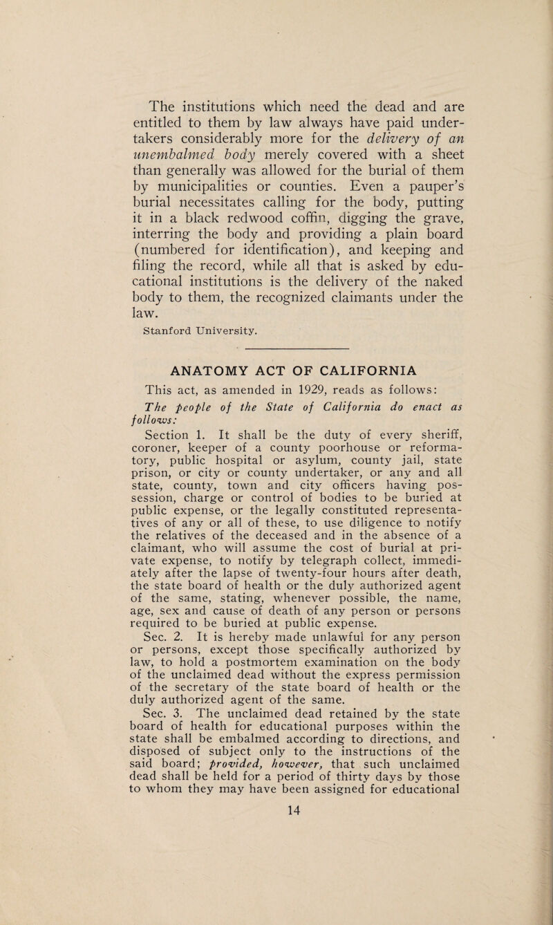 The institutions which need the dead and are entitled to them by law always have paid under¬ takers considerably more for the delivery of an unembalmed body merely covered with a sheet than generally was allowed for the burial of them by municipalities or counties. Even a pauper’s burial necessitates calling for the body, putting it in a black redwood coffin, digging the grave, interring the body and providing a plain board (numbered for identification), and keeping and filing the record, while all that is asked by edu¬ cational institutions is the delivery of the naked body to them, the recognized claimants under the law. Stanford University. ANATOMY ACT OF CALIFORNIA This act, as amended in 1929, reads as follows: The people of the State of California do enact as follow: Section 1. It shall be the duty of every sheriff, coroner, keeper of a county poorhouse or reforma¬ tory, public hospital or asylum, county jail, state prison, or city or county undertaker, or any and all state, county, town and city officers having pos¬ session, charge or control of bodies to be buried at public expense, or the legally constituted representa¬ tives of any or all of these, to use diligence to notify the relatives of the deceased and in the absence of a claimant, who will assume the cost of burial at pri¬ vate expense, to notify by telegraph collect, immedi¬ ately after the lapse of twenty-four hours after death, the state board of health or the duly authorized agent of the same, stating, whenever possible, the name, age, sex and cause of death of any person or persons required to be buried at public expense. Sec. 2. It is hereby made unlawful for any person or persons, except those specifically authorized by law, to hold a postmortem examination on the body of the unclaimed dead without the express permission of the secretary of the state board of health or the duly authorized agent of the same. Sec. 3. The unclaimed dead retained by the state board of health for educational purposes within the state shall be embalmed according to directions, and disposed of subject only to the instructions of the said board; provided, however, that such unclaimed dead shall be held for a period of thirty days by those to whom they may have been assigned for educational
