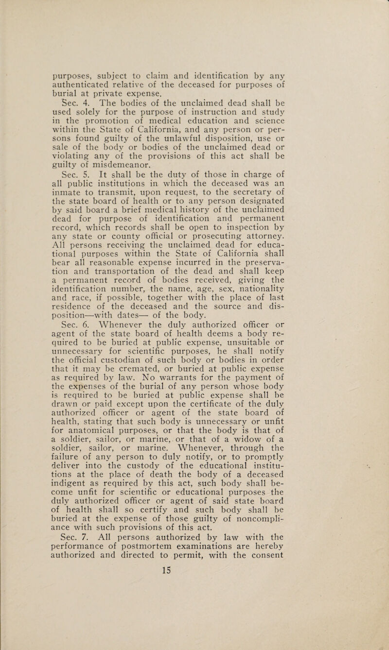 purposes, subject to claim and identification by any authenticated relative of the deceased for purposes of burial at private expense. Sec. 4. The bodies of the unclaimed dead shall be used solely for the purpose of instruction and study in the promotion of medical education and science within the State of California, and any person or per¬ sons found guilty of the unlawful disposition, use or sale of the body or bodies of the unclaimed dead or violating any of the provisions of this act shall be guilty of misdemeanor. Sec. 5. It shall be the duty of those in charge of all public institutions in which the deceased was an inmate to transmit, upon request, to the secretary of the state board of health or to any person designated by said board a brief medical history of the unclaimed dead for purpose of identification and permanent record, which records shall be open to inspection by any state or county official or prosecuting attorney. All persons receiving the unclaimed dead for educa¬ tional purposes within the State of California shall bear all reasonable expense incurred in the preserva¬ tion and transportation of the dead and shall keep a permanent record of bodies received, giving the identification number, the name, age, sex, nationality and race, if possible, together with the place of last residence of the deceased and the source and dis¬ position—with dates— of the body. Sec. 6. Whenever the duly authorized officer or agent of the state board of health deems a body re¬ quired to be buried at public expense, unsuitable or unnecessary for scientific purposes, he shall notify the official custodian of such body or bodies in order that it may be cremated, or buried at public expense as required by law. No warrants for the payment of the expenses of the burial of any person whose body is required to be buried at public expense shall be drawn or paid except upon the certificate of the duly authorized officer or agent of the state board of health, stating that such body is unnecessary or unfit for anatomical purposes, or that the body is that of a soldier, sailor, or marine, or that of a widow of a soldier, sailor, or marine. Whenever, through the failure of any person to duly notify, or to promptly deliver into the custody of the educational institu¬ tions at the place of death the body of a deceased indigent as required by this act, such body shall be¬ come unfit for scientific or educational purposes the duly authorized officer or agent of said state board of health shall so certify and such body shall be buried at the expense of those guilty of noncompli¬ ance with such provisions of this act. Sec. 7. All persons authorized by law with the performance of postmortem examinations are hereby authorized and directed to permit, with the consent