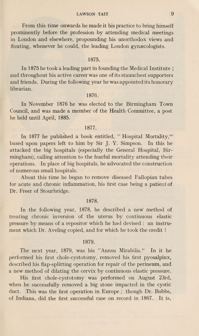 From this time onwards he made it his practice to bring himself prominently before the profession by attending medical meetings in London and elsewhere, propounding his unorthodox views and flouting, whenever he could, the leading London gynaecologists. 1875. In 1875 he took a leading part in founding the Medical Institute ; and throughout his active career was one of its staunchest supporters and friends. During the following year he was appointed its honorary librarian. 1876. In November 1876 he was elected to the Birmingham Town Council, and was made a member of the Health Committee, a post he held until April, 1885. 1877. In 1877 he published a book entitled, “ Hospital Mortality, based upon papers left to him by Sir J. Y. Simpson. In this he attacked the big hospitals (especially the General Hospital, Bir¬ mingham), calling attention to the fearful mortality attending their operations. In place of big hospitals, he advocated the construction of numerous small hospitals. About this time he began to remove diseased Fallopian tubes for acute and chronic inflammation, his first case being a patient of Dr. Freer of Stourbridge. 1878. In the following year, 1878, he described a new method of treating chronic inversion of the uterus by continuous elastic pressure by means of a repositor which he had devised : an instru¬ ment which Dr. Aveling copied, and for which he took the credit i 1879. The next year, 1879, was his Annus Mirabilis.” In it he performed his first chole-cystotomy, removed his first pyosalpinx, described his flap-splitting operation for repair of the perineum, and a new method of dilating the cervix by continuous elastic pressure. His first chole-cystotomy was performed on August 23rd, when he successfully removed a big stone impacted in the cystic duct. This was the first operation in Europe ; though Dr. Bobbs, of Indiana, did the first successful case on record in 1867. It is.