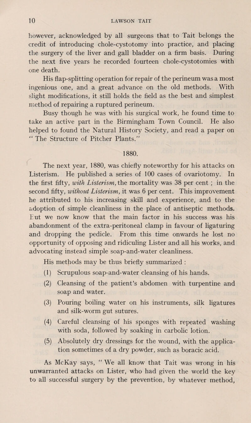 however, acknowledged by all surgeons that to Tait belongs the credit of introducing chole-cystotomy into practice, and placing the surgery of the liver and gall bladder on a firm basis. During the next five years he recorded fourteen chole-cystotomies with one death. His flap-splitting operation for repair of the perineum was a most ingenious one, and a great advance on the old methods. With slight modifications, it still holds the field as the best and simplest method of repairing a ruptured perineum. Busy though he was with his surgical work, he found time to take an active part in the Birmingham Town Council. He also helped to found the Natural History Society, and read a paper on “ The Structure of Pitcher Plants/’ 1880. The next year, 1880, was chiefly noteworthy for his attacks on Listerism. He published a series of 100 cases of ovariotomy. In the first fifty, with Listerism, the mortality was 38 per cent ; in the second fifty, without Listerism, it was 6 per cent. This improvement he attributed to his increasing skill and experience, and to the adoption of simple cleanliness in the place of antiseptic methods. But we now know that the main factor in his success was his abandonment of the extra-peritoneal clamp in favour of ligaturing and dropping the pedicle. From this time onwards he lost no opportunity of opposing and ridiculing Lister and all his works, and advocating instead simple soap-and-water cleanliness. His methods may be thus briefly summarized : (1) Scrupulous soap-and-water cleansing of his hands. (2) Cleansing of the patient’s abdomen with turpentine and soap and water. (3) Pouring boiling water on his instruments, silk ligatures and silk-worm gut sutures. (4) Careful cleansing of his sponges with repeated washing with soda, followed by soaking in carbolic lotion. (5) Absolutely dry dressings for the wound, with the applica¬ tion sometimes of a dry powder, such as boracic acid. As McKay says, “ We all know that Tait was wrong in his unwarranted attacks on Lister, who had given the world the key to all successful surgery by the prevention, by whatever method.