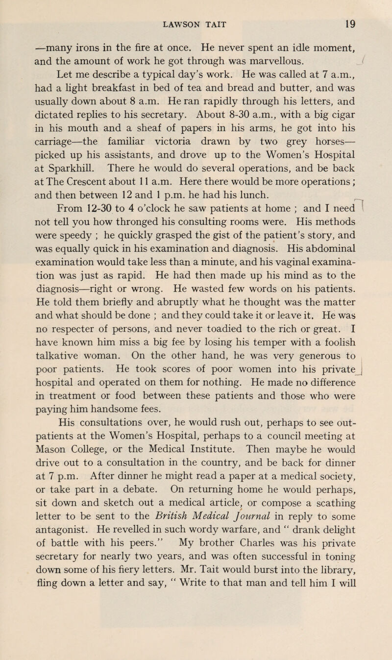 —many irons in the fire at once. He never spent an idle moment, and the amount of work he got through was marvellous. Let me describe a typical day’s work. He was called at 7 a.m., had a light breakfast in bed of tea and bread and butter, and was usually down about 8 a.m. He ran rapidly through his letters, and dictated replies to his secretary. About 8-30 a.m., with a big cigar in his mouth and a sheaf of papers in his arms, he got into his carriage—the familiar victoria drawn by two grey horses— picked up his assistants, and drove up to the Women’s Hospital at Sparkhill. There he would do several operations, and be back at The Crescent about 11 a.m. Here there would be more operations; and then between 12 and 1 p.m. he had his lunch. From 12-30 to 4 o’clock he saw patients at home ; and I need not tell you how thronged his consulting rooms were. His methods were speedy ; he quickly grasped the gist of the patient’s story, and was equally quick in his examination and diagnosis. His abdominal examination would take less than a minute, and his vaginal examina¬ tion was just as rapid. He had then made up his mind as to the diagnosis—right or wrong. He wasted few words on his patients. He told them briefly and abruptly what he thought was the matter and what should be done ; and they could take it or leave it. He was no respecter of persons, and never toadied to the rich or great. I have known him miss a big fee by losing his temper with a foolish talkative woman. On the other hand, he was very generous to poor patients. He took scores of poor women into his private hospital and operated on them for nothing. He made no difference in treatment or food between these patients and those who were paying him handsome fees. His consultations over, he would rush out, perhaps to see out¬ patients at the Women’s Hospital, perhaps to a council meeting at Mason College, or the Medical Institute. Then maybe he would drive out to a consultation in the country, and be back for dinner at 7 p.m. After dinner he might read a paper at a medical society, or take part in a debate. On returning home he would perhaps, sit down and sketch out a medical article, or compose a scathing letter to be sent to the British Medical Journal in reply to some antagonist. He revelled in such wordy warfare, and “ drank delight of battle with his peers.” My brother Charles was his private secretary for nearly two years, and was often successful in toning down some of his fiery letters. Mr. Tait would burst into the library, fling down a letter and say, “ Write to that man and tell him I will