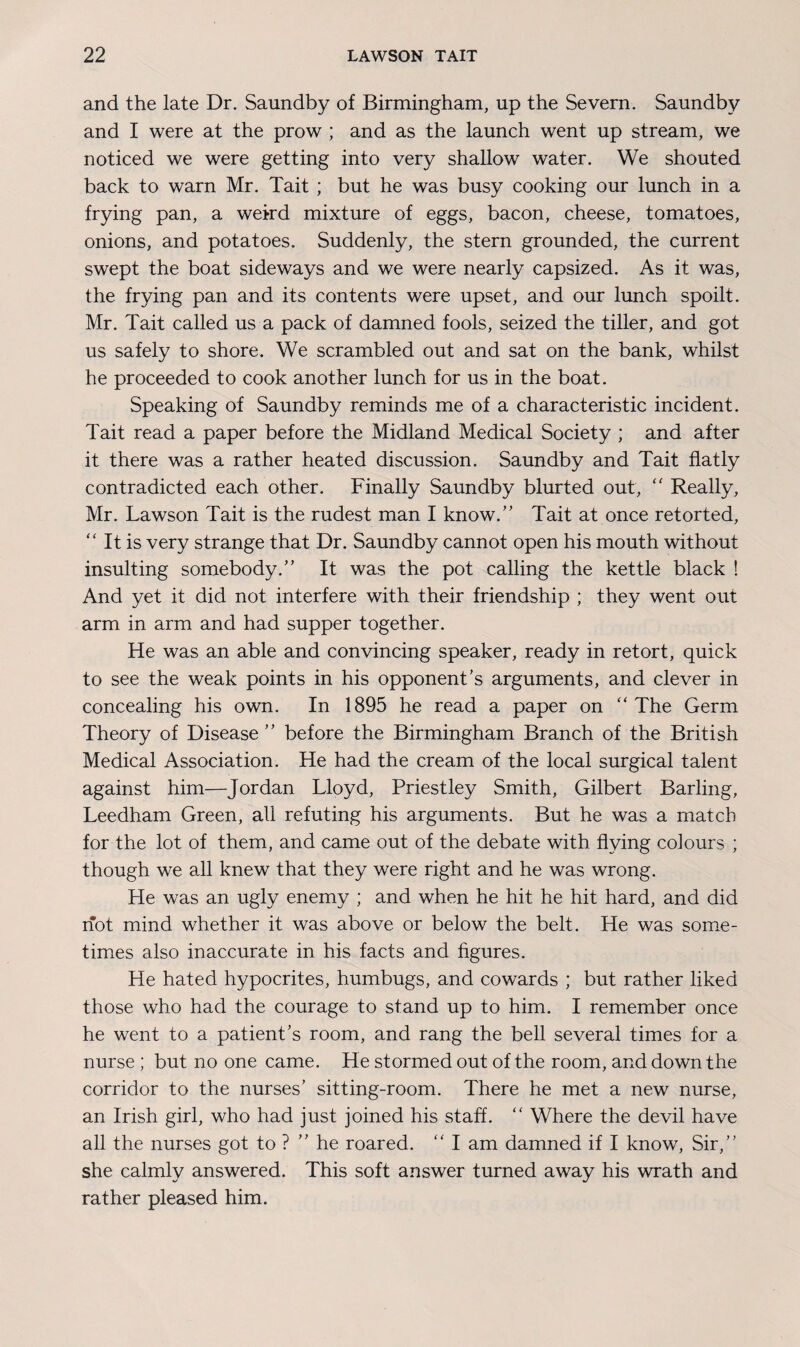 and the late Dr. Saundby of Birmingham, up the Severn. Saundby and I were at the prow ; and as the launch went up stream, we noticed we were getting into very shallow water. We shouted back to warn Mr. Tait ; but he was busy cooking our lunch in a frying pan, a weird mixture of eggs, bacon, cheese, tomatoes, onions, and potatoes. Suddenly, the stern grounded, the current swept the boat sideways and we were nearly capsized. As it was, the frying pan and its contents were upset, and our lunch spoilt. Mr. Tait called us a pack of damned fools, seized the tiller, and got us safely to shore. We scrambled out and sat on the bank, whilst he proceeded to cook another lunch for us in the boat. Speaking of Saundby reminds me of a characteristic incident. Tait read a paper before the Midland Medical Society ; and after it there was a rather heated discussion. Saundby and Tait flatly contradicted each other. Finally Saundby blurted out, “ Really, Mr. Lawson Tait is the rudest man I know.” Tait at once retorted, “ It is very strange that Dr. Saundby cannot open his mouth without insulting somebody.” It was the pot calling the kettle black ! And yet it did not interfere with their friendship ; they went out arm in arm and had supper together. He was an able and convincing speaker, ready in retort, quick to see the weak points in his opponent’s arguments, and clever in concealing his own. In 1895 he read a paper on “ The Germ Theory of Disease ” before the Birmingham Branch of the British Medical Association. He had the cream of the local surgical talent against him—Jordan Lloyd, Priestley Smith, Gilbert Barling, Leedham Green, all refuting his arguments. But he was a match for the lot of them, and came out of the debate with flying colours ; though we all knew that they were right and he was wrong. He was an ugly enemy ; and when he hit he hit hard, and did hot mind whether it was above or below the belt. He was some¬ times also inaccurate in his facts and figures. He hated hypocrites, humbugs, and cowards ; but rather liked those who had the courage to stand up to him. I remember once he went to a patient’s room, and rang the bell several times for a nurse ; but no one came. He stormed out of the room, and down the corridor to the nurses’ sitting-room. There he met a new nurse, an Irish girl, who had just joined his staff. “ Where the devil have all the nurses got to ? ” he roared. “ I am damned if I know, Sir,” she calmly answered. This soft answer turned away his wrath and rather pleased him.