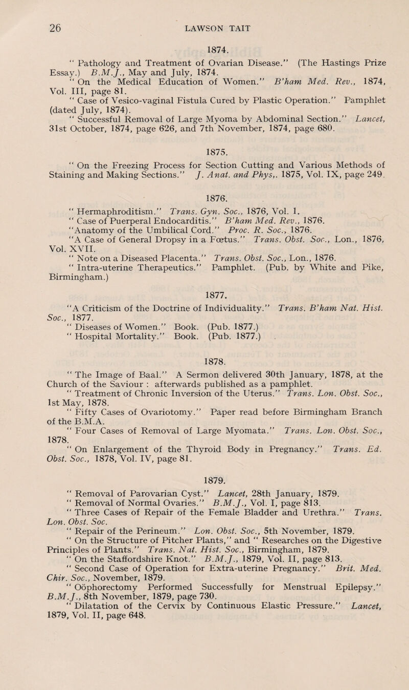 1874. “ Pathology and Treatment of Ovarian Disease.” (The Hastings Prize Essay.) May and July, 1874. “ On the Medical Education of Women.” B’ham Med. Rev., 1874, Vol. Ill, page 81. “ Case of Vesico-vaginal Fistula Cured by Plastic Operation.” Pamphlet (dated July, 1874). “ Successful Removal of Large Myoma by Abdominal Section.” Lancet, 31st October, 1874, page 626, and 7th November, 1874, page 680. 1875. “ On the Freezing Process for Section Cutting and Various Methods of Staining and Making Sections.” J. Anat. and Phys,. 1875, Vol. IX, page 249. 1876. “ Hermaphroditism.” Trans. Gyn. Soc., 1876, Vol. 1. “ Case of Puerperal Endocarditis.” B’ham Med. Rev., 1876. “Anatomy of the Umbilical Cord.” Proc. R. Soc., 1876. “A Case of General Dropsy in a Foetus.” Trans. Obst. Soc., Lon., 1876, Vol. XVII. “ Note on a Diseased Placenta.” Trans. Obst. Soc., Lon., 1876. “ Intra-uterine Therapeutics.” Pamphlet. (Pub. by White and Pike, Birmingham.) 1877. “A Criticism of the Doctrine of Individuality.” Trans. B’ham Nat. Hist. Soc., 1877. “ Diseases of Women.” Book. (Pub. 1877.) “ Hospital Mortality.” Book. (Pub. 1877.) 1878. “ The Image of Baal.” A Sermon delivered 30th January, 1878, at the Church of the Saviour : afterwards published as a pamphlet. “ Treatment of Chronic Inversion of the Uterus.” Trans. Lon. Obst. Soc., 1st May, 1878. “ Fifty Cases of Ovariotomy.” Paper read before Birmingham Branch of the B.M.A. “ Four Cases of Removal of Large Myomata.” Trans. Lon. Obst. Soc., 1878. “ On Enlargement of the Thyroid Body in Pregnancy.” Trans. Ed. Obst. Soc., 1878, Vol. IV, page 81. 1879. “ Removal of Parovarian Cyst.” Lancet, 28th January, 1879. “ Removal of Normal Ovaries.” B.M.J., Vol. I, page 813. “ Three Cases of Repair of the Female Bladder and Urethra.” Trans. Lon. Obst. Soc. “ Repair of the Perineum.” Lon. Obst. Soc., 5th November, 1879. “ On the Structure of Pitcher Plants,” and “ Researches on the Digestive Principles of Plants.” Trans. Nat. Hist. Soc., Birmingham, 1879. “ On the Staffordshire Knot.” B.M.J., 1879, Vol. II, page 813. “ Second Case of Operation for Extra-uterine Pregnancy.” Brit. Med. Chir. Soc., November, 1879. “ Oophorectomy Performed Successfully for Menstrual Epilepsy.” B.M.J., 8th November, 1879, page 730. “ Dilatation of the Cervix by Continuous Elastic Pressure.” Lancet, 1879, Vol. II, page 648.