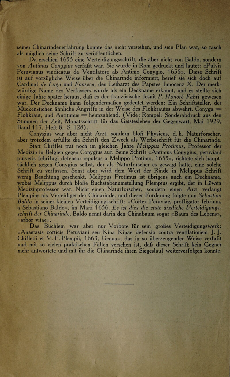 seiner Chinarindenerfahrung konnte das nicht verstehen, und sein Plan war, so rasch als moglich seine Schrift zu veroffentlichen. Da erschien 1655 eine Verteidigungsschrift, die aber nicht von Baldo, sondern von Antimus Conygius verfabt war. Sie wurde in Rom gedruckt und lautet: «Pulvis Peruvianus vindicatus de Ventilatore ab Antimo Conygio, 1655». Diese Schrift ist auf vorziigliche Weise liber die Chinarinde informiert, berief sie sich doch auf Cardinal de Lugo und Fonseca, den Leibarzt des Papstes Innocenz X. Der merk- wiirdige Name des Verfassers wurde als ein Deckname erkannt, und es stellte sich einige Jahre spater heraus, dab es der franzosische Jesuit P. Honor e Fabri gewesen war. Der Deckname kann folgendermaben gedeutet werden: Ein Schriftsteller, der Miickenstichen ahnliche Angriffe in der Weise des Flohkrautes abwehrt. Conyga — Hohkraut, und Antitimus = heimzahlend. (Vide: Rompel: Sonderabdruck aus den Stimmen der Zeit, Monatsschrift fur das Geistesleben der Gegenwart, Mai 1929, Band 11 7, Heft 8, S. 128). Conygius war aber nicht Arzt, sondern blob Physicus, d. h. Naturforscher, aber trotzdem erfiillte die Schrift den Zweck als Werbeschrift fur die Chinarinde. Statt Chifflet trat noch im gleichen Jahre Melippus Protimus, Professor der Medizin in Belgien gegen Conygius auf. Seine Schrift «Antimus Conygius, peruviani pulveris febrifugi defensor repulsus a Melippo Protimo, 1655», richtete sich haupt- sachlich gegen Conygius selbst, der als Naturforscher es gewagt hatte, eine solche Schrift zu verfassen. Sonst aber wird dem Wert der Rinde in Melippus Schrift wenig Beachtung geschenkt. Melippus Protimus ist iibrigens auch ein Deckname, wobei Melippus durch blobe Buchstabenumstellung Plempius ergibt, der in Lbwen Medizinprofessor war. Nicht einen Naturforscher, sondern einen Arzt verlangt Plempius als Verteidiger der Chinarinde, und dieser Forderung folgte nun Sebastian Baldo in seiner kleinen Verteidigungsschrift: «Cortex Peruviae, profligator febrium, a Sebastiano Baldo», im Marz 1656. Es ist dies die erste arztliche Uerteidigungs- schrift der Chinarinde. Baldo nennt darin den Chinabaum sogar «Baum des Lebens», «arbor vitae». Das Biichlein war aber nur Vorbote fur sein grobes Verteidigungswerk: «Anastasis corticis Peruviani seu Kina Kinae defensio contra ventilationem J. J. Chifletii et V. F. Plempii, 1663, Genua», das in so iiberzeugender Weise verfabt und m«t so vielen praktischen Fallen versehen ist, dab dieser Schrift kein Gegner mehr anlwortete und mit ihr die Chinarinde ihren Siegeslauf weiterverfolgen konnte.