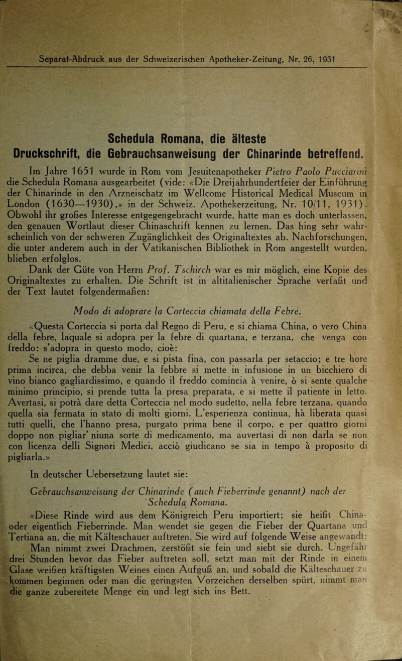 Schedula Romana, die alteste Druckschrift, die Gebrauchsanweisung der Chinarinde betreffend. Im Jahre 1651 wurde in Rom vom Jesuitenapotheker Pietro Paolo Pucciarmi die Schedula Romana ausgearbeitet (vide: «Die Dreijahrhundertfeier der Einfiihrung der Chinarinde in den Arzneischatz im Wellcome Historical Medical Museum in London (1630—1930),» in der Schweiz. Apothekerzeitung, Nr. 10/11, 1931). Obwohl ihr grobes Interesse entgegengebracht wurde, hatte man es doch unterlassen, den genauen Wortlaut dieser Chinaschrift kennen zu lernen. Das hing sehr wahr- scheinlich von der schweren Zuganglichkeit des Originaltextes ab. Nachforschungen, die unter anderem auch in der Vatikanischen Bibliothek in Rom angestellt wurden, blieben erfolglos. Dank der Giite von Herrn Prof. Tschirch war es mir moglich, eine Kopie des Originaltextes zu erhalten. Die Schrift ist in altitalienischer Sprache verfabt und der Text lautet folgendermaben: Modo di adoprare la Corteccia chiamata della Febre. <sQuesta Corteccia si porta dal Regno di Peru, e si chiama China, o vero China della febre, laquale si adopra per la febre di quartana, e terzana, che venga con freddo: s’adopra in questo modo, cioe: Se ne piglia dramme due, e si pista fina, con passarla per setaccio; e tre hore prima incirca, che debba venir la febbre si mette in infusione in un bicchiero di vino bianco gagliardissimo, e quando il freddo comincia a venire, 6 si sente qualche minimo principio, si prende tutta la presa preparata, e si mette il patiente in letto. Avertasi, si potra dare detta Corteccia nel modo sudetto, nella febre terzana, quando quella sia fermata in stato di molti giorni. L’esperienza continua, ha liberata quasi tutti quelli, che l’hanno presa, purgato prima bene il corpo, e per quattro giorni doppo non pigliar’ niuna sorte di medicamento, ma auvertasi di non darla se non con licenza delli Signori Medici, accio giudicano se sia in tempo a proposito di pigliarla.» In deutscher Uebersetzung lautet sie: Gebrauchsanweisung der Chinarinde (auch Fieberrinde genannt) nach der Schedula Romana. ' % «Diese Rinde wird aus dem Konigreich Peru importiert; sie heibt China- oder eigentlich Fieberrinde. Man wendet sie gegen die Fieber der Quartana unc Tertiana an, die mit Kalteschauer auftreten. Sie wird auf folgende Weise angewandt; Man nimmt zwei Drachmen, zerstobt sie fein und siebt sie durch. Ungefahi drei Stunden bevor das Fieber auftreten soil, setzt man mit der Rinde in einem Glase weiben kraftigsten Weines einen Aufgub an, und sobald die Kalteschauer z kommen beginnen oder man die geringsten Vorzeichen derselben spiirt, nimmt man die ganze zubereitete Menge ein und legt sich ins Bett.