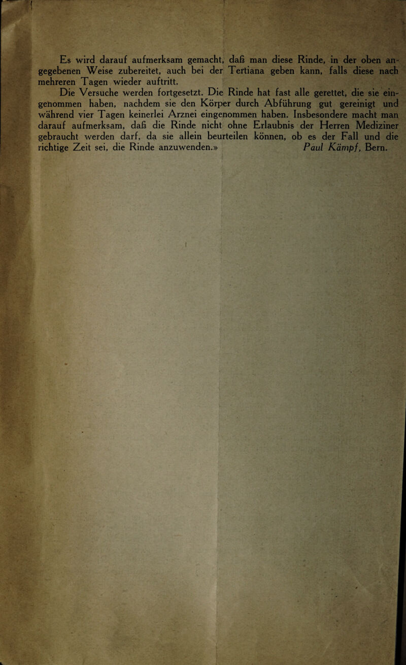 ■ : ■ . '• 'r ■ -T* . •’ ■ u• . ,, :. /  'i JjV, * Es wird darauf aufmerksam gemacht, dab man diese Rinde, in der oben an- gegebenen Weise zubereitet, auch bei der Tertiana geben kann, falls diese nach mehreren Tagen wieder auftritt. Die Versuche werden fortgesetzt. Die Rinde hat fast alle gerettet, die sie ein- genommen haben, nachdem sie den Korper durch Abfiihrung gut gereinigt und wahrend vier Tagen keinerlei Arznei eingenommen haben. Insbesondere macht man darauf aufmerksam, dab die Rinde nicht ohne Erlaubnis der Herren Mediziner gebraucht werden darf, da sie allein beurteilen konnen, ob es der Fall und die richtige Zeit sei, die Rinde anzuwenden.» Paul Kampf, Bern.
