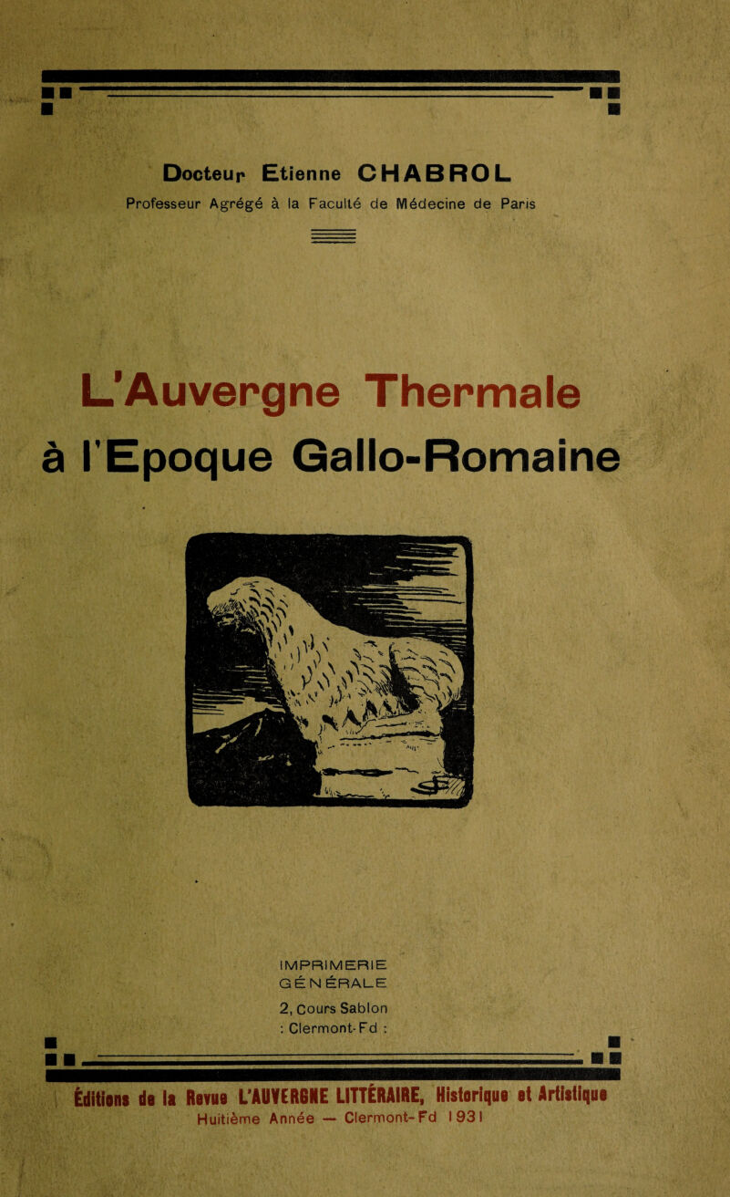 Docteur Etienne CHABROL Professeur Agrégé à la Faculté de Médecine de Paris L’Auvergne Thermale à l'Epoque Gallo-Romaine IMPRIMERIE GÉNÉRALE 2, Cours Sablon : Clermont-Fd : Éditions do la Revue L'AUVERGNE LITTÉRAIRE, Historique et Artistique Huitième Année — Clermont-Fd 1931