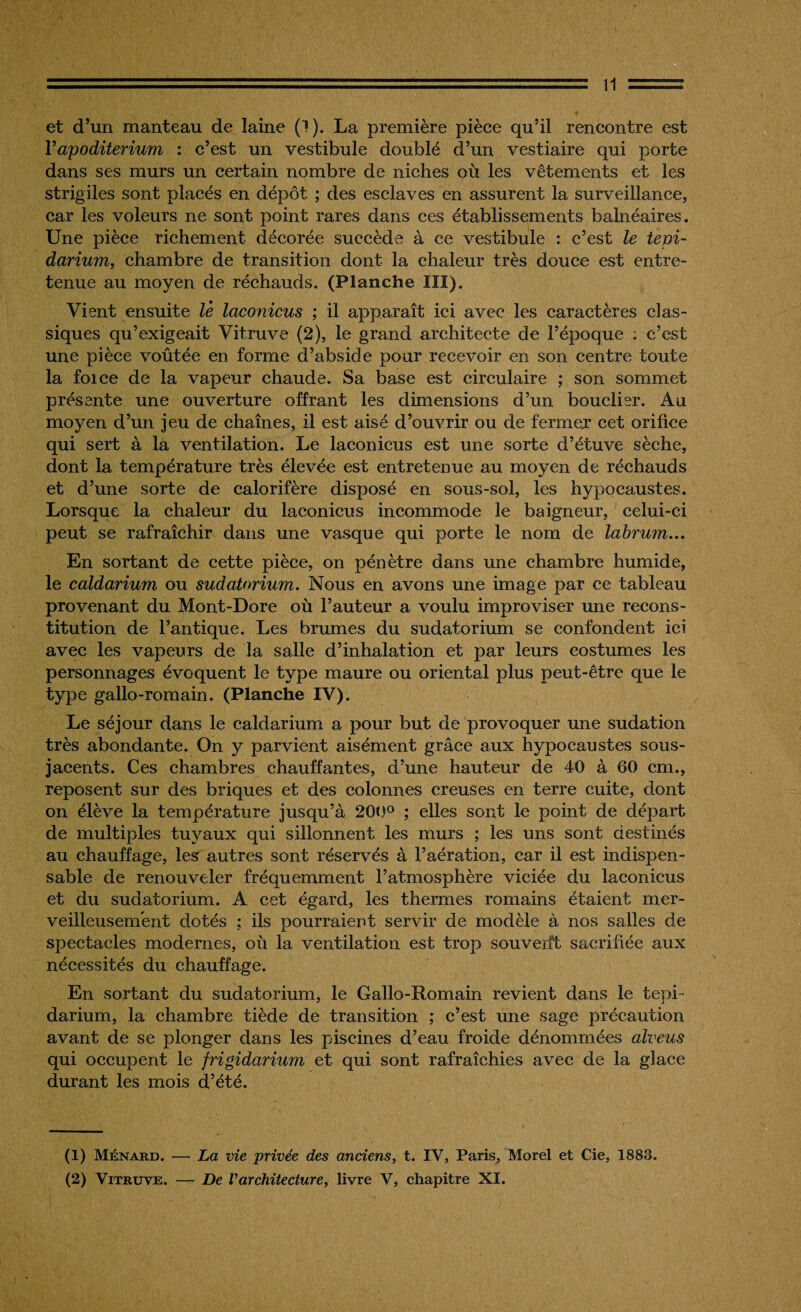 et d’un manteau de laine (1 ). La première pièce qu’il rencontre est Vapoditerium : c’est un vestibule doublé d’un vestiaire qui porte dans ses murs un certain nombre de niches où les vêtements et les strigiles sont placés en dépôt ; des esclaves en assurent la surveillance, car les voleurs ne sont point rares dans ces établissements balnéaires. Une pièce richement décorée succède à ce vestibule : c’est le tepi¬ darium, chambre de transition dont la chaleur très douce est entre¬ tenue au moyen de réchauds. (Planche III). Vient ensuite le laconicus ; il apparaît ici avec les caractères clas¬ siques qu’exigeait Vitruve (2), le grand architecte de l’époque ; c’est une pièce voûtée en forme d’abside pour recevoir en son centre toute la foi ce de la vapeur chaude. Sa base est circulaire ; son sommet présente une ouverture offrant les dimensions d’un bouclier. Au moyen d’un jeu de chaînes, il est aisé d’ouvrir ou de fermer cet orifice qui sert à la ventilation. Le laconicus est une sorte d’étuve sèche, dont la température très élevée est entretenue au moyen de réchauds et d’une sorte de calorifère disposé en sous-sol, les hypocaustes. Lorsque la chaleur du laconicus incommode le baigneur, celui-ci peut se rafraîchir dans une vasque qui porte le nom de labrum... En sortant de cette pièce, on pénètre dans une chambre humide, le caldarium ou sudatorium. Nous en avons une image par ce tableau provenant du Mont-Dore où l’auteur a voulu improviser une recons¬ titution de l’antique. Les brumes du sudatorium se confondent ici avec les vapeurs de la salle d’inhalation et par leurs costumes les personnages évoquent le type maure ou oriental plus peut-être que le type gallo-romain. (Planche IV). Le séjour dans le caldarium a pour but de provoquer une sudation très abondante. On y parvient aisément grâce aux hypocaustes sous- jacents. Ces chambres chauffantes, d’une hauteur de 40 à 60 cm., reposent sur des briques et des colonnes creuses en terre cuite, dont on élève la température jusqu’à 200° ; elles sont le point de départ de multiples tuyaux qui sillonnent les murs ; les uns sont destinés au chauffage, les autres sont réservés à l’aération, car il est indispen¬ sable de renouveler fréquemment l’atmosphère viciée du laconicus et du sudatorium. A cet égard, les thermes romains étaient mer¬ veilleusement dotés ; ils pourraient servir de modèle à nos salles de spectacles modernes, où la ventilation est trop souvent sacrifiée aux nécessités du chauffage. En sortant du sudatorium, le Gallo-Romain revient dans le tepi ¬ darium, la chambre tiède de transition ; c’est une sage précaution avant de se plonger dans les piscines d’eau froide dénommées alveus qui occupent le frigidarium et qui sont rafraîchies avec de la glace durant les mois d’été. (1) Ménard. — La vie privée des anciens, t. IV, Paris, Morel et Cie, 1883. (2) Vitruve. — De Varchitecture, livre V, chapitre XI.