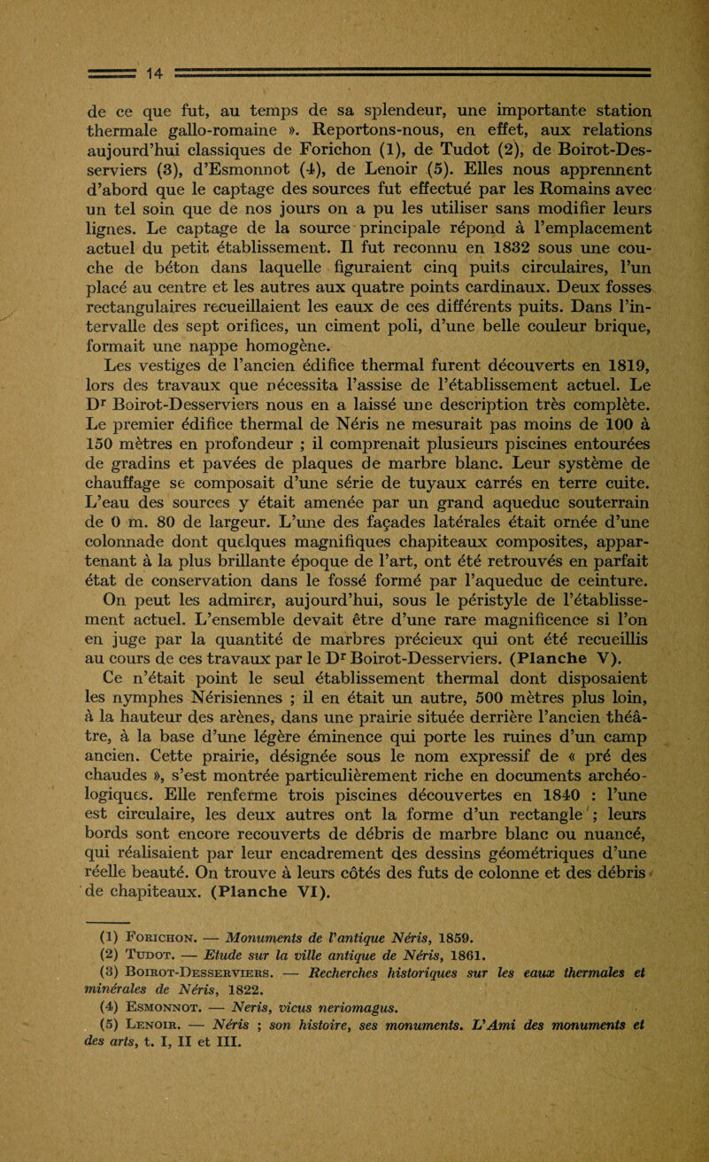 de ce que fut, au temps de sa splendeur, une importante station thermale gallo-romaine ». Reportons-nous, en effet, aux relations aujourd’hui classiques de Forichon (1), de Tudot (2), de Boirot-Des- serviers (3), d’Esmonnot (4), de Lenoir (5). Elles nous apprennent d’abord que le captage des sources fut effectué par les Romains avec un tel soin que de nos jours on a pu les utiliser sans modifier leurs lignes. Le captage de la source principale répond à l’emplacement actuel du petit établissement. Il fut reconnu en 1832 sous une cou¬ che de béton dans laquelle figuraient cinq puits circulaires, l’un placé au centre et les autres aux quatre points cardinaux. Deux fosses rectangulaires recueillaient les eaux de ces différents puits. Dans l’in¬ tervalle des sept orifices, un ciment poli, d’une belle couleur brique, formait une nappe homogène. Les vestiges de l’ancien édifice thermal furent découverts en 1819, lors des travaux que nécessita l’assise de l’établissement actuel. Le Dr Boirot-Desserviers nous en a laissé une description très complète. Le premier édifice thermal de Néris ne mesurait pas moins de 100 à 150 mètres en profondeur ; il comprenait plusieurs piscines entourées de gradins et pavées de plaques de marbre blanc. Leur système de chauffage se composait d’une série de tuyaux carrés en terre cuite. L’eau des sources y était amenée par un grand aqueduc souterrain de 0 m. 80 de largeur. L’une des façades latérales était ornée d’une colonnade dont quelques magnifiques chapiteaux composites, appar¬ tenant à la plus brillante époque de l’art, ont été retrouvés en parfait état de conservation dans le fossé formé par l’aqueduc de ceinture. On peut les admirer, aujourd’hui, sous le péristyle de l’établisse¬ ment actuel. L’ensemble devait être d’une rare magnificence si l’on en juge par la quantité de marbres précieux qui ont été recueillis au cours de ces travaux par le Dr Boirot-Desserviers. (Planche V). Ce n’était point le seul établissement thermal dont disposaient les nymphes Nérisiennes ; il en était un autre, 500 mètres plus loin, à la hauteur des arènes, dans une prairie située derrière l’ancien théâ¬ tre, à la base d’une légère éminence qui porte les ruines d’un camp ancien. Cette prairie, désignée sous le nom expressif de « pré des chaudes », s’est montrée particulièrement riche en documents archéo¬ logiques. Elle renferme trois piscines découvertes en 1840 : l’une est circulaire, les deux autres ont la forme d’un rectangle ; leurs bords sont encore recouverts de débris de marbre blanc ou nuancé, qui réalisaient par leur encadrement des dessins géométriques d’une réelle beauté. On trouve à leurs côtés des fûts de colonne et des débris de chapiteaux. (Planche VI). (1) Forichon. — Monuments de Vantique Néris, 1859. (2) Tudot. — Etude sur la ville antique de Néris, 1861. (3) Boirot-Desserviers. — Recherches historiques sur les eaux thermales et minérales de Néris, 1822. (4) Esmonnot. — Néris, viens neriomagus. (5) Lenoir. — Néris ; son histoire, ses monuments. L'Ami des monuments et des arts, t. I, II et III.