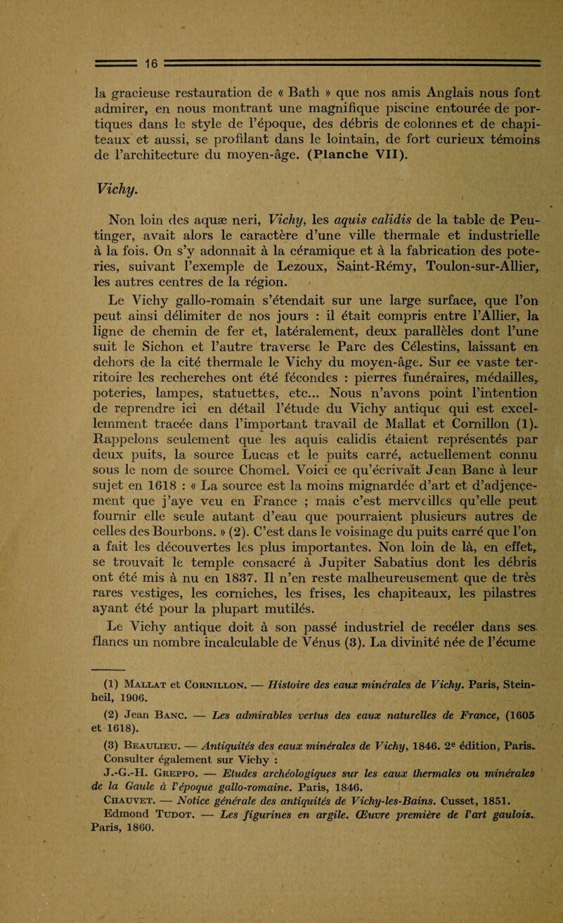 la gracieuse restauration de « Bath » que nos amis Anglais nous font admirer, en nous montrant une magnifique piscine entourée de por¬ tiques dans le style de l’époque, des débris de colonnes et de chapi¬ teaux et aussi, se profilant dans le lointain, de fort curieux témoins de l’architecture du moyen-âge. (Planche VII). Vichy. Non loin des aquæ neri, Vichy, les aquis calidis de la table de Peu- tinger, avait alors le caractère d’une ville thermale et industrielle à la fois. On s’y adonnait à la céramique et à la fabrication des pote¬ ries, suivant l’exemple de Lezoux, Saint-Rémy, Toulon-sur-Allier, les autres centres de la région. Le Vichy gallo-romain s’étendait sur une large surface, que l’on peut ainsi délimiter de nos jours : il était compris entre l’Ailier, la ligne de chemin de fer et, latéralement, deux parallèles dont l’une suit le Sichon et l’autre traverse le Parc des Célestins, laissant en dehors de la cité thermale le Vichy du moyen-âge. Sur ce vaste ter¬ ritoire les recherches ont été fécondes : pierres funéraires, médailles* poteries, lampes, statuettes, etc... Nous n’avons point l’intention de reprendre ici en détail l’étude du Vichy antique qui est excel¬ lemment tracée dans l’important travail de Mallat et Cornillon (1)* Rappelons seulement que les aquis calidis étaient représentés par deux puits, la source Lucas et le puits carré, actuellement connu sous le nom de source Chomel. Voici ce qu’écrivait Jean Banc à leur sujet en 1618 : « La source est la moins mignardée d’art et d’adjençe- ment que j’aye veu en France ; mais c’est merveilles qu’elle peut fournir elle seule autant d’eau que pourraient plusieurs autres de celles des Bourbons. » (2). C’est dans le voisinage du puits carré que l’on a fait les découvertes les plus importantes. Non loin de là, en effet, se trouvait le temple consacré à Jupiter Sabatius dont les débris ont été mis à nu en 1837. Il n’en reste malheureusement que de très rares vestiges, les corniches, les frises, les chapiteaux, les pilastres ayant été pour la plupart mutilés. Le Vichy antique doit à son passé industriel de recéler dans ses flancs un nombre incalculable de Vénus (3). La divinité née de l’écume (1) Mallat et Cornillon. — Histoire des eaux minérales de Vichy. Paris, Stein- heil, 1906. (2) Jean Banc. — Les admirables vertus des eaux naturelles de France, (1605 et 1618). (3) Beaulieu. — Antiquités des eaux minérales de Vichy, 1846. 2e édition, Paris. Consulter également sur Vichy : J.-G.-H. Greppo. — Etudes archéologiques sur les eaux thermales ou minérales de la Gaule à l'époque gallo-romaine. Paris, 1846. Chauvet. — Notice générale des antiquités de Vichy-les-Bains. Cusset, 1851. Edmond Tudot. — Les figurines en argile. Œuvre première de l'art gaulois. Paris, 1860.