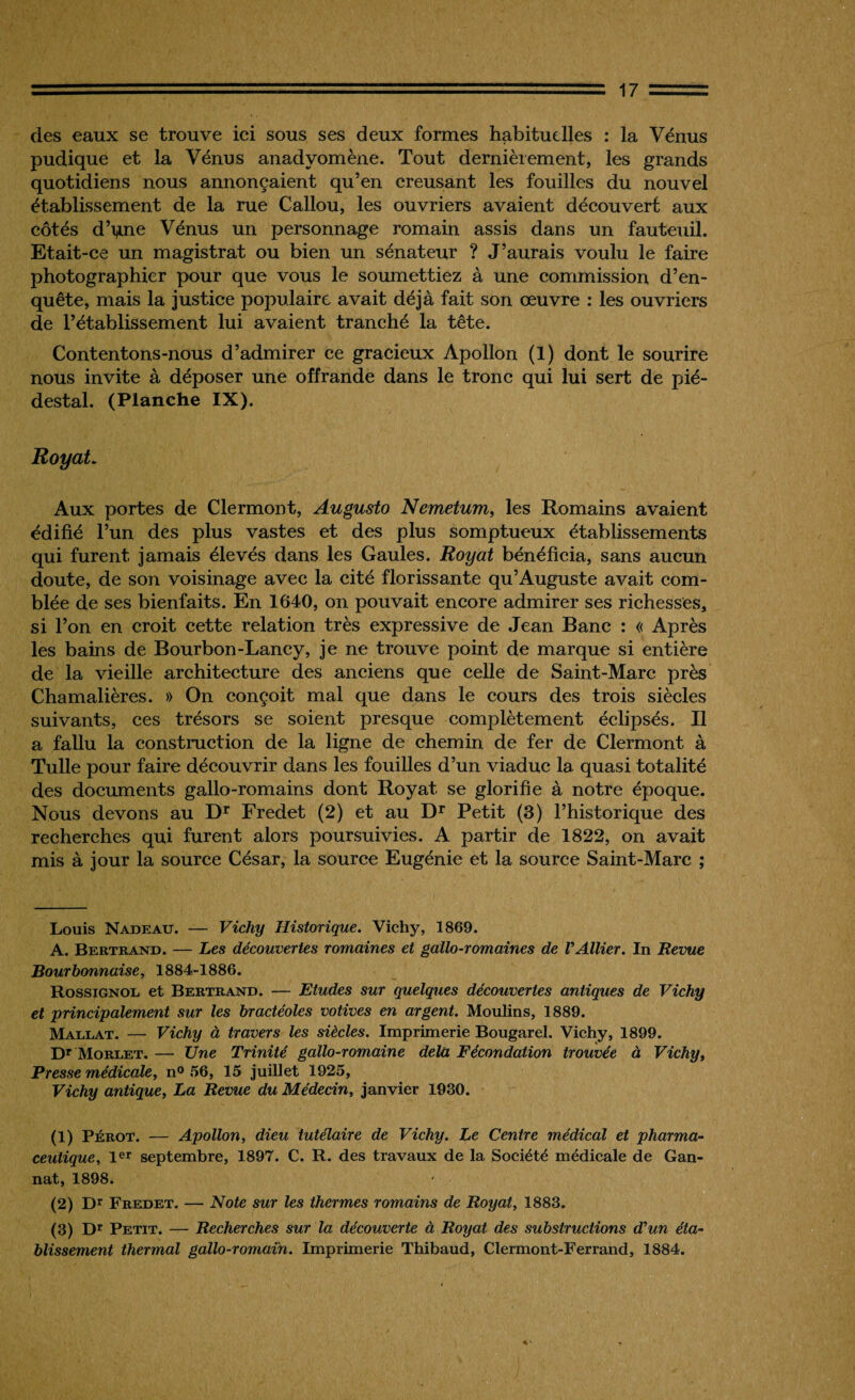 des eaux se trouve ici sous ses deux formes habituelles : la Vénus pudique et la Vénus anadyomène. Tout dernièrement, les grands quotidiens nous annonçaient qu’en creusant les fouilles du nouvel établissement de la rue Callou, les ouvriers avaient découvert aux côtés d’i^ne Vénus un personnage romain assis dans un fauteuil. Etait-ce un magistrat ou bien un sénateur ? J’aurais voulu le faire photographier pour que vous le soumettiez à une commission d’en¬ quête, mais la justice populaire avait déjà fait son œuvre : les ouvriers de l’établissement lui avaient tranché la tête. Contentons-nous d’admirer ce gracieux Apollon (1) dont le sourire nous invite à déposer une offrande dans le tronc qui lui sert de pié¬ destal. (Planche IX). Royat. Aux portes de Clermont, Augusto Nemetum, les Romains avaient édifié l’un des plus vastes et des plus somptueux établissements qui furent jamais élevés dans les Gaules. Royat bénéficia, sans aucun doute, de son voisinage avec la cité florissante qu’Auguste avait com¬ blée de ses bienfaits. En 1640, on pouvait encore admirer ses richesses, si l’on en croit cette relation très expressive de Jean Banc : « Après les bains de Bourbon-Lancy, je ne trouve point de marque si entière de la vieille architecture des anciens que celle de Saint-Marc près Chamalières. » On conçoit mal que dans le cours des trois siècles suivants, ces trésors se soient presque complètement éclipsés. Il a fallu la construction de la ligne de chemin de fer de Clermont à Tulle pour faire découvrir dans les fouilles d’un viaduc la quasi totalité des documents gallo-romains dont Royat se glorifie à notre époque. Nous devons au Dr Fredet (2) et au Dr Petit (3) l’historique des recherches qui furent alors poursuivies. A partir de 1822, on avait mis à jour la source César, la source Eugénie et la source Saint-Marc ; Louis Nadeau. — Vichy Historique. Vichy, 1869. A. Bertrand. — Les découvertes romaines et gallo-romaines de l'Ailier. In Revue Bourbonnaise, 1884-1886. Rossignol et Bertrand. — Etudes sur quelques découvertes antiques de Vichy et principalement sur les bractéoles votives en argent. Moulins, 1889. Mallat. — Vichy à travers les siècles. Imprimerie Bougarel. Vichy, 1899. Dr Morlet. — Une Trinité gallo-romaine delà Fécondation trouvée à Vichy, Presse médicale, n° 56, 15 juillet 1925, Vichy antique, La Revue du Médecin, janvier 1930. (1) Pérot. — Apollon, dieu tutélaire de Vichy. Le Centre médical et pharma¬ ceutique, 1er septembre, 1897. C. R. des travaux de la Société médicale de Gan- nat, 1898. (2) Dr Fredet. — Note sur les thermes romains de Royat, 1883. (3) Dr Petit. — Recherches sur la découverte à Royat des substructions d'un éta¬ blissement thermal gallo-romain. Imprimerie Thibaud, Clermont-Ferrand, 1884.