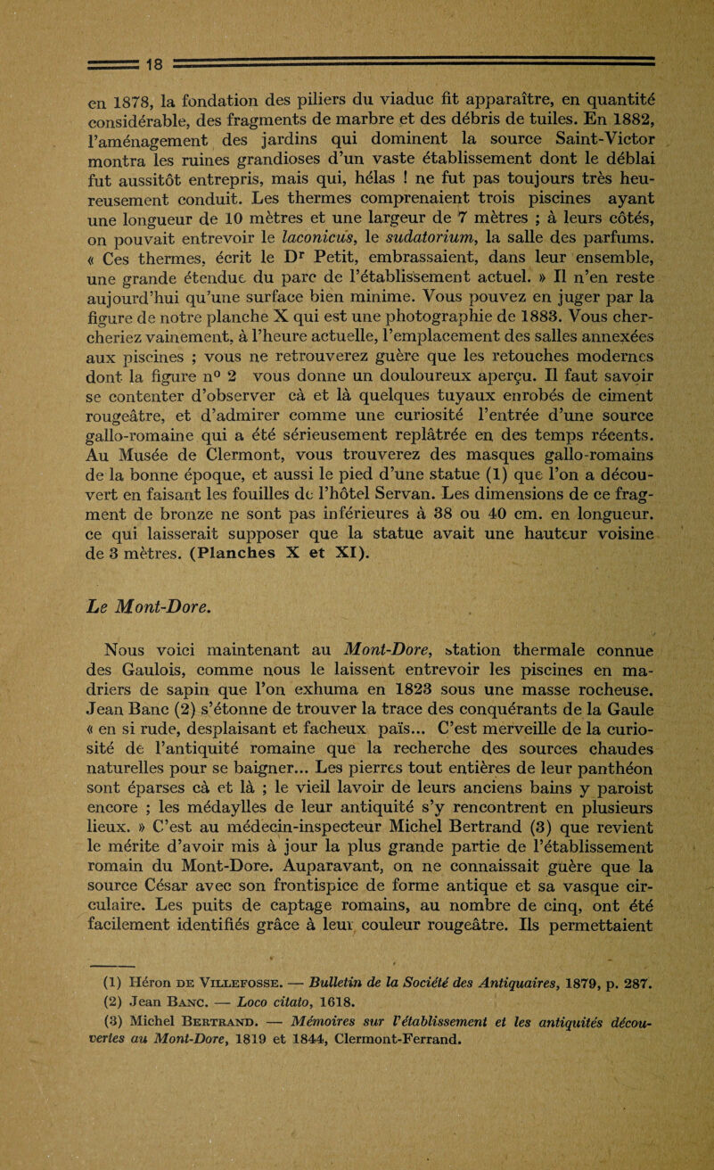 en 1878, la fondation des piliers du viaduc fit apparaître, en quantité considérable, des fragments de marbre et des débris de tuiles. En 1882, l’aménagement des jardins qui dominent la source Saint-Victor montra les ruines grandioses d’un vaste établissement dont le déblai fut aussitôt entrepris, mais qui, hélas ! ne fut pas toujours très heu¬ reusement conduit. Les thermes comprenaient trois piscines ayant une longueur de 10 mètres et une largeur de 7 mètres ; à leurs côtés, on pouvait entrevoir le laconicus, le sudatorium, la salle des parfums. « Ces thermes, écrit le Dr Petit, embrassaient, dans leur ensemble, une grande étendue du parc de l’établissement actuel. » Il n’en reste aujourd’hui qu’une surface bien minime. Vous pouvez en juger par la figure de notre planche X qui est une photographie de 1883. Vous cher¬ cheriez vainement, à l’heure actuelle, l’emplacement des salles annexées aux piscines ; vous ne retrouverez guère que les retouches modernes dont la figure n° 2 vous donne un douloureux aperçu. Il faut savoir se contenter d’observer cà et là quelques tuyaux enrobés de ciment rougeâtre, et d’admirer comme une curiosité l’entrée d’une source gallo-romaine qui a été sérieusement replâtrée en des temps récents. Au Musée de Clermont, vous trouverez des masques gallo-romains de la bonne époque, et aussi le pied d’une statue (1) que l’on a décou¬ vert en faisant les fouilles de l’hôtel Servan. Les dimensions de ce frag¬ ment de bronze ne sont pas inférieures à 38 ou 40 cm. en longueur, ce qui laisserait supposer que la statue avait une hauteur voisine de 3 mètres. (Planches X et XI). Le Mont-Dore. Nous voici maintenant au Mont-Dore, station thermale connue des Gaulois, comme nous le laissent entrevoir les piscines en ma¬ driers de sapin que l’on exhuma en 1823 sous une masse rocheuse. Jean Banc (2) s’étonne de trouver la trace des conquérants de la Gaule « en si rude, desplaisant et fâcheux païs... C’est merveille de la curio¬ sité de l’antiquité romaine que la recherche des sources chaudes naturelles pour se baigner... Les pierres tout entières de leur panthéon sont éparses cà et là ; le vieil lavoir de leurs anciens bains y paroist encore ; les médaylles de leur antiquité s’y rencontrent en plusieurs lieux. » C’est au médecin-inspecteur Michel Bertrand (3) que revient le mérite d’avoir mis à jour la plus grande partie de l’établissement romain du Mont-Dore. Auparavant, on ne connaissait guère que la source César avec son frontispice de forme antique et sa vasque cir¬ culaire. Les puits de captage romains, au nombre de cinq, ont été facilement identifiés grâce à leur couleur rougeâtre. Ils permettaient (1) Héron de Villefosse. — Bulletin de la Société des Antiquaires, 1879, p. 287. (2) Jean Banc. — Loco citato, 1618. (3) Michel Bertrand. — Mémoires sur rétablissement et les antiquités décou¬ vertes au Mont-Dore, 1819 et 1844, Clermont-Ferrand.