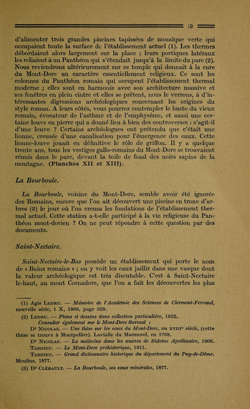 ■ ' ' ■ '.- ' ' ■■■-\q = d’alimenter trois grandes piscines tapissées de mosaïque verte qui occupaient toute la surface de l’établissement actuel (1). Les thermes débordaient alors largement sur la place ; leurs portiques latéraux les reliaient à un Panthéon qui s’étendait jusqu’à la limite du parc (2). Nous reviendrons ultérieurement sur ce temple qui donnait à la cure du Mont-Dore un caractère essentiellement religieux. Ce sont les colonnes du Panthéon romain qui occupent l’établissement thermal moderne ; elles sont en harmonie avec son architecture massive et ses fenêtres en plein cintre et elles se prêtent, nous le verrons, à d’in¬ téressantes digressions archéologiques concernant les origines du style roman. A leurs côtés, vous pourrez contempler le buste du vieux romain, évocateur de l’asthme et de l’emphysème, et aussi une cer¬ taine louve en pierre qui a donné lieu à bien des controverses : s’agit-il d’une louve ? Certains archéologues ont prétendu que c’était une lionne, creusée d’une canalisation pour l’émergence des eaux. Cette lionne-louve jouait en définitive le rôle de griffon. Il y a quelque trente ans, tous les vestiges gallo-romains du Mont-Dore se trouvaient réunis dans le parc, devant la toile de fond des noirs sapins de la montagne. (Planches XII et XIII). La Bourboule. La Bourboule, voisine du Mont-Dore, semble avoir été ignorée des Romains, encore que l’on ait découvert une piscine en tronc d’ar¬ bres (3) le jour où l’on creusa les fondations de l’établissement ther¬ mal actuel. Cette station a-t-elle participé à la vie religieuse du Pan¬ théon mont-dorien ? On ne peut répondre à cette question par des documents. S aint-N e et aire. Saint-Nectaire-le-Bas possède un établissement qui porte le nom de « Bains romains » ; on y voit les eaux jaillir dans une vasque dont la valeur archéologique est très discutable. C’est à Saint-Nectaire le-haut, au mont Cornadore, que l’on a fait les découvertes les plus (1) Agis Ledru. — Mémoire de VAcadémie des Sciences de Clermont-Ferrand, nouvelle série, t X, 1868, page 329. (2) Ledru. — Plans et dessins dans collection particulière, 1822. Consulter également sur le Mont-Dore thermal : Dr Nicolas. — Une thèse sur les eaux du Mont-Dore, au xvme siècle, (cette thèse se trouve à Montpellier). Lavialle du Marmorel, en 1768. Dr Nicolas. — La médecine dans les œuvres de Sidoine Apollinaire, 1906. Tardieu. — Le Mont-Dore préhistorique, 1911. Tardieu. — Grand dictionnaire historique du département du Puy-de-Dôme. Moulins, 1877. (3) Dr Clérault. — La Bourboule, ses eaux minérales, 1877.