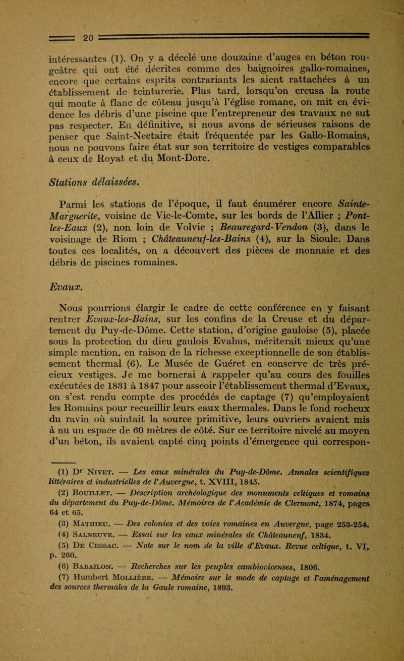 intéressantes (1). On y a décelé une douzaine d’auges en béton rou¬ geâtre qui ont été décrites comme des baignoires gallo-romaines, encore que certains esprits contrariants les aient rattachées à un établissement de teinturerie. Plus tard, lorsqu’on creusa la route qui monte à flanc de coteau jusqu’à l’église romane, on mit en évi¬ dence les débris d’une piscine que l’entrepreneur des travaux ne sut pas respecter. En définitive, si nous avons de sérieuses raisons de penser que Saint-Nectaire était fréquentée par les Gallo-Romains, nous ne pouvons faire état sur son territoire de vestiges comparables à ceux de Royat et du Mont-Dore. Stations délaissées. Parmi les stations de l’époque, il faut énumérer encore Sainte- Marguerite, voisine de Vic-le-Comte, sur les bords de l’Ailier ; Pont- les-Eaux (2), non loin de Volvic ; Beauregard-Vendon (3), dans le voisinage de Riom ; Châteauneuf-les-Bains (4), sur la Sioule. Dans toutes ces localités, on a découvert des pièces de monnaie et des débris de piscines romaines. Evaux. Nous pourrions élargir le cadre de cette conférence en y faisant rentrer Evaux-les-Bains, sur les confins de la Creuse et du dépar¬ tement du Puy-de-Dôme. Cette station, d’origine gauloise (5), placée sous la protection du dieu gaulois Evahus, mériterait mieux qu’une simple mention, en raison de la richesse exceptionnelle de son établis¬ sement thermal (6). Le Musée de Guéret en conserve de très pré¬ cieux vestiges. Je me bornerai à rappeler qu’au cours des fouilles exécutées de 1831 à 1847 pour asseoir l’établissement thermal d’Evaux, on s’est rendu compte des procédés de captage (7) qu’employaient les Romains pour recueillir leurs eaux thermales. Dans le fond rocheux du ravin où suintait la source primitive, leurs ouvriers avaient mis à nu un espace de 60 mètres de côté. Sur ce territoire nivelé au moyen d’un béton, ils avaient capté cinq points d’émergence qui correspon- (1) Dr Nivet. — Les eaux minérales du Puy-de-Dôme. Annales scientifiques littéraires et industrielles de l'Auvergne, t. XVIII, 1845. (2) Bouillet. — Description archéologique des monuments celtiques et romains du département du Puy-de-Dôme. Mémoires de l'Académie de Clermont, 1874, pages 64 et 65. (3) Mathieu. — Des colonies et des voies romaines en Auvergne, page 253-254. (4) Salneuve. — Essai sur les eaux minérales de Châteauneuf, 1834. (5) De Cessac. — Note sur le nom de la ville d'Evaux. Revue celtique, t. VI, p. 260. (6) Barailon. — Recherches sur les peuples cambiovicenses, 1806. (7) Humbert Mollière. — Mémoire sur le mode de captage et l'aménagement des sources thermales de la Gaule romaine, 1893.