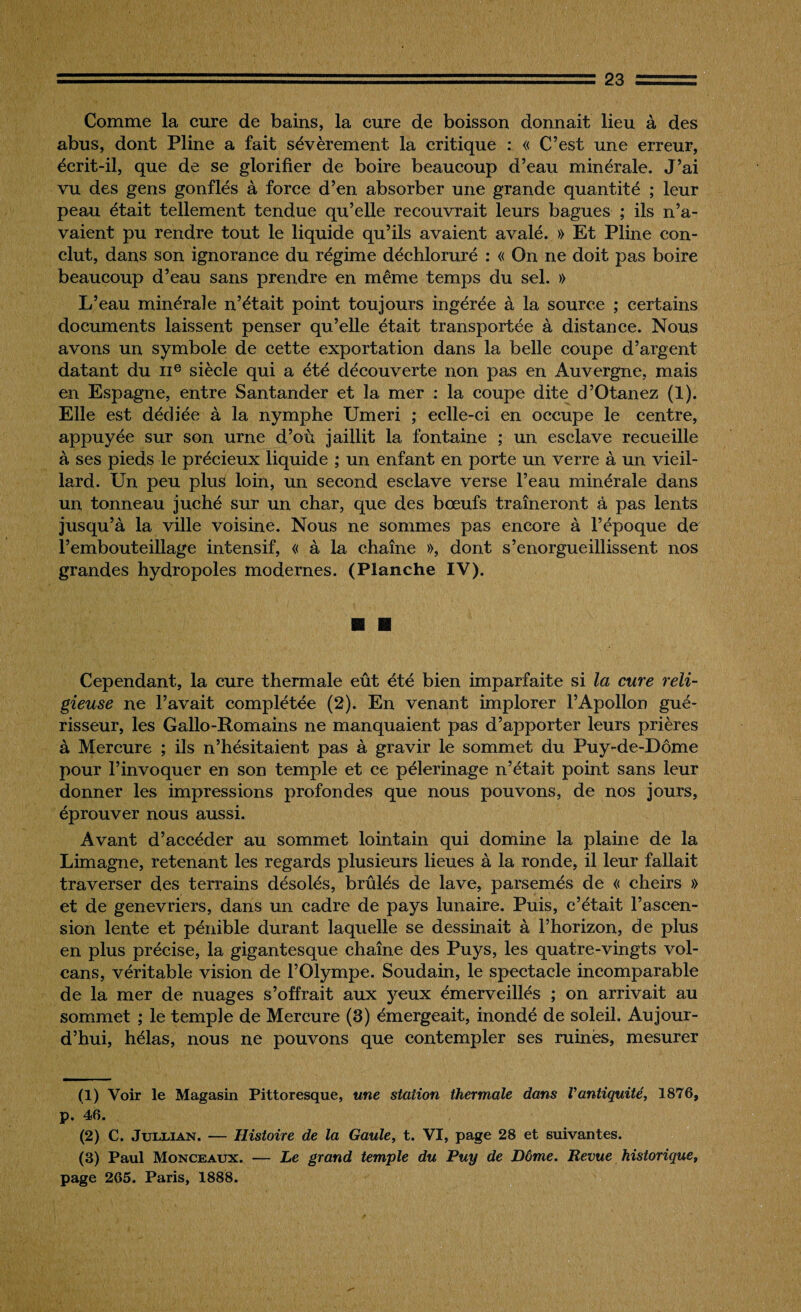 Comme la cure de bains, la cure de boisson donnait lieu à des abus, dont Pline a fait sévèrement la critique : « C’est une erreur, écrit-il, que de se glorifier de boire beaucoup d’eau minérale. J’ai vu des gens gonflés à force d’en absorber une grande quantité ; leur peau était tellement tendue qu’elle recouvrait leurs bagues ; ils n’a¬ vaient pu rendre tout le liquide qu’ils avaient avalé. » Et Pline con¬ clut, dans son ignorance du régime déchloruré : « On ne doit pas boire beaucoup d’eau sans prendre en même temps du sel. » L’eau minérale n’était point toujours ingérée à la source ; certains documents laissent penser qu’elle était transportée à distance. Nous avons un symbole de cette exportation dans la belle coupe d’argent datant du IIe siècle qui a été découverte non pas en Auvergne, mais en Espagne, entre Santander et 1a, mer : la coupe dite d’Otanez (1). Elle est dédiée à la nymphe Umeri ; eclle-ci en occupe le centre, appuyée sur son urne d’où jaillit la fontaine ; un esclave recueille à ses pieds le précieux liquide ; un enfant en porte un verre à un vieil¬ lard. Un peu plus loin, un second esclave verse l’eau minérale dans un tonneau juché sur un char, que des bœufs traîneront à pas lents jusqu’à la ville voisine. Nous ne sommes pas encore à l’époque de l’embouteillage intensif, « à la chaîne », dont s’enorgueillissent nos grandes hydropoles modernes. (Planche IV). Cependant, la cure thermale eût été bien imparfaite si la cure reli¬ gieuse ne l’avait complétée (2). En venant implorer l’Apollon gué¬ risseur, les Gallo-Romains ne manquaient pas d’apporter leurs prières à Mercure ; ils n’hésitaient pas à gravir le sommet du Puy-de-Dôme pour l’invoquer en son temple et ce pèlerinage n’était point sans leur donner les impressions profondes que nous pouvons, de nos jours, éprouver nous aussi. Avant d’accéder au sommet lointain qui domine la plaine de la Limagne, retenant les regards plusieurs lieues à la ronde, il leur fallait traverser des terrains désolés, brûlés de lave, parsemés de « cheirs » et de genévriers, dans un cadre de pays lunaire. Puis, c’était l’ascen¬ sion lente et pénible durant laquelle se dessinait à l’horizon, de plus en plus précise, la gigantesque chaîne des Puys, les quatre-vingts vol¬ cans, véritable vision de l’Olympe. Soudain, le spectacle incomparable de la mer de nuages s’offrait aux yeux émerveillés ; on arrivait au sommet ; le temple de Mercure (3) émergeait, inondé de soleil. Aujour¬ d’hui, hélas, nous ne pouvons que contempler ses ruinés, mesurer (1) Voir le Magasin Pittoresque, une station thermale dans Vantiquité, 1876, p. 46. (2) C. Jullian. — Histoire de la Gaule, t. VI, page 28 et suivantes. (3) Paul Monceaux. — Le grand temple du Puy de Dôme. Revue historique, page 265. Paris, 1888.