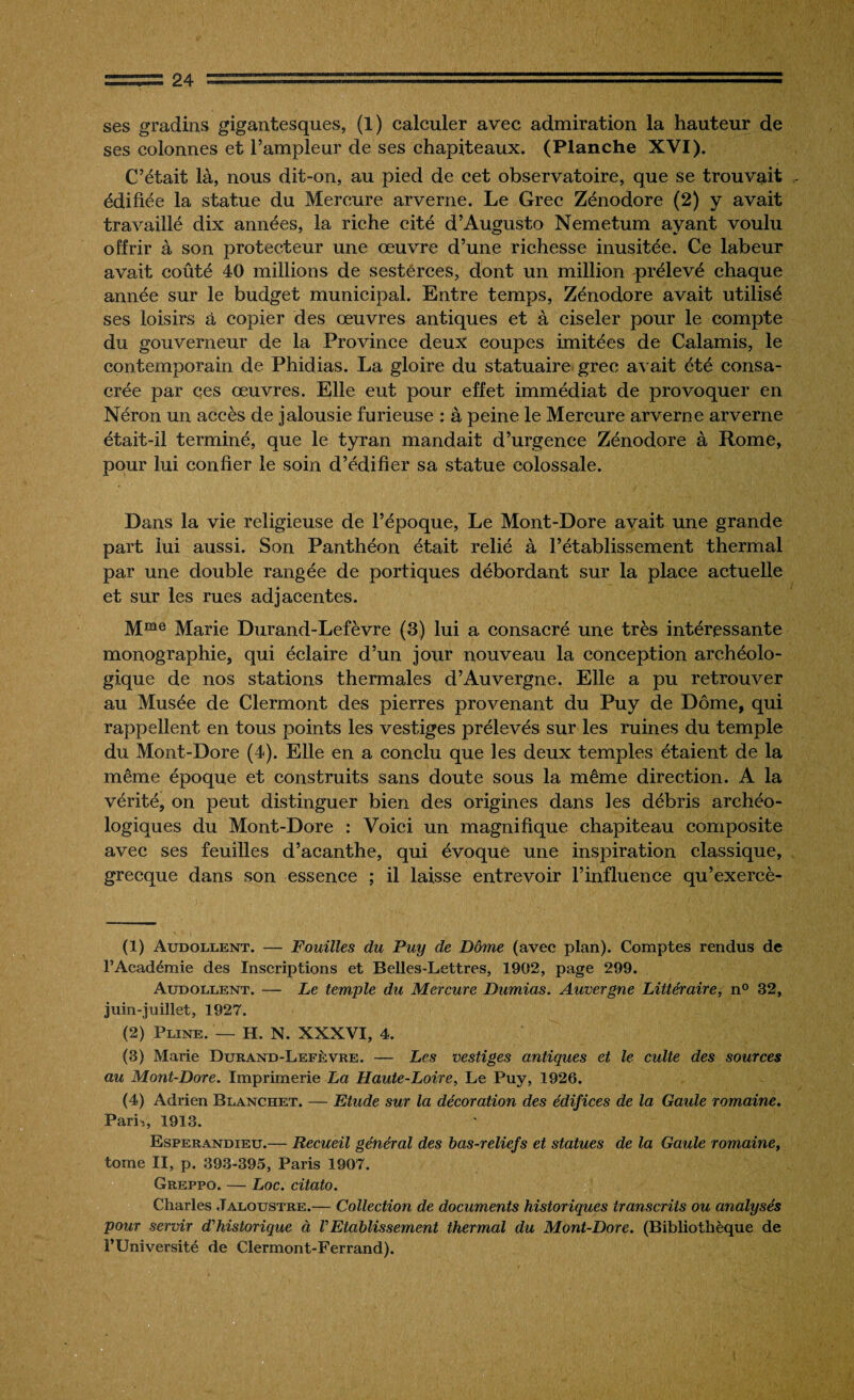 ses gradins gigantesques, (1) calculer avec admiration la hauteur de ses colonnes et l’ampleur de ses chapiteaux. (Planche XVI). C’était là, nous dit-on, au pied de cet observatoire, que se trouvait édifiée la statue du Mercure arverne. Le Grec Zénodore (2) y avait travaillé dix années, la riche cité d’Augusto Nemetum ayant voulu offrir à son jyroteeteur une œuvre d’une richesse inusitée. Ce labeur avait coûté 40 millions de sesterces, dont un million prélevé chaque année sur le budget municipal. Entre temps, Zénodore avait utilisé ses loisirs à copier des œuvres antiques et à ciseler pour le compte du gouverneur de la Province deux coupes imitées de Calamis, le contemporain de Phidias. La gloire du statuaire grec avait été consa¬ crée par ces œuvres. Elle eut pour effet immédiat de provoquer en Néron un accès de jalousie furieuse : à peine le Mercure arverne arverne était-il terminé, que le tyran mandait d’urgence Zénodore à Rome, pour lui confier le soin d’édifier sa statue colossale. Dans la vie religieuse de l’époque, Le Mont-Dore avait une grande part lui aussi. Son Panthéon était relié à l’établissement thermal par une double rangée de portiques débordant sur la place actuelle et sur les rues adjacentes. Mme Marie Durand-Lefèvre (3) lui a consacré une très intéressante monographie, qui éclaire d’un jour nouveau la conception archéolo¬ gique de nos stations thermales d’Auvergne. Elle a pu retrouver au Musée de Clermont des pierres provenant du Puy de Dôme, qui rappellent en tous points les vestiges prélevés sur les ruines du temple du Mont-Dore (4). Elle en a conclu que les deux temples étaient de la même époque et construits sans doute sous la même direction. A la vérité, on peut distinguer bien des origines dans les débris archéo¬ logiques du Mont-Dore : Voici un magnifique chapiteau composite avec ses feuilles d’acanthe, qui évoque une inspiration classique, grecque dans son essence ; il laisse entrevoir l’influence qu’exercè- (1) Audollent. — Fouilles du Puy de Dôme (avec plan). Comptes rendus de FAcadémie des Inscriptions et Belles-Lettres, 1902, page 299. Audollent. — Le temple du Mercure Dumias. Auvergne Littéraire, n° 32, juin-juillet, 1927. (2) Pline. — H. N. XXXVI, 4. (3) Marie Durand-Lefèvre. — Les vestiges antiques et le culte des sources au Mont-Dore. Imprimerie La Haute-Loire, Le Puy, 1926. (4) Adrien Blanchet. — Etude sur la décoration des édifices de la Gaule romaine. ParL, 1913. Esperandieu.— Recueil général des bas-reliefs et statues de la Gaule romaine, tome II, p. 393-395, Paris 1907. Greppo. — Loc. citato. Charles Jaloustre.— Collection de documents historiques transcrits ou analysés pour servir d’historique à l'Etablissement thermal du Mont-Dore. (Bibliothèque de l’Université de Clermont-Ferrand).