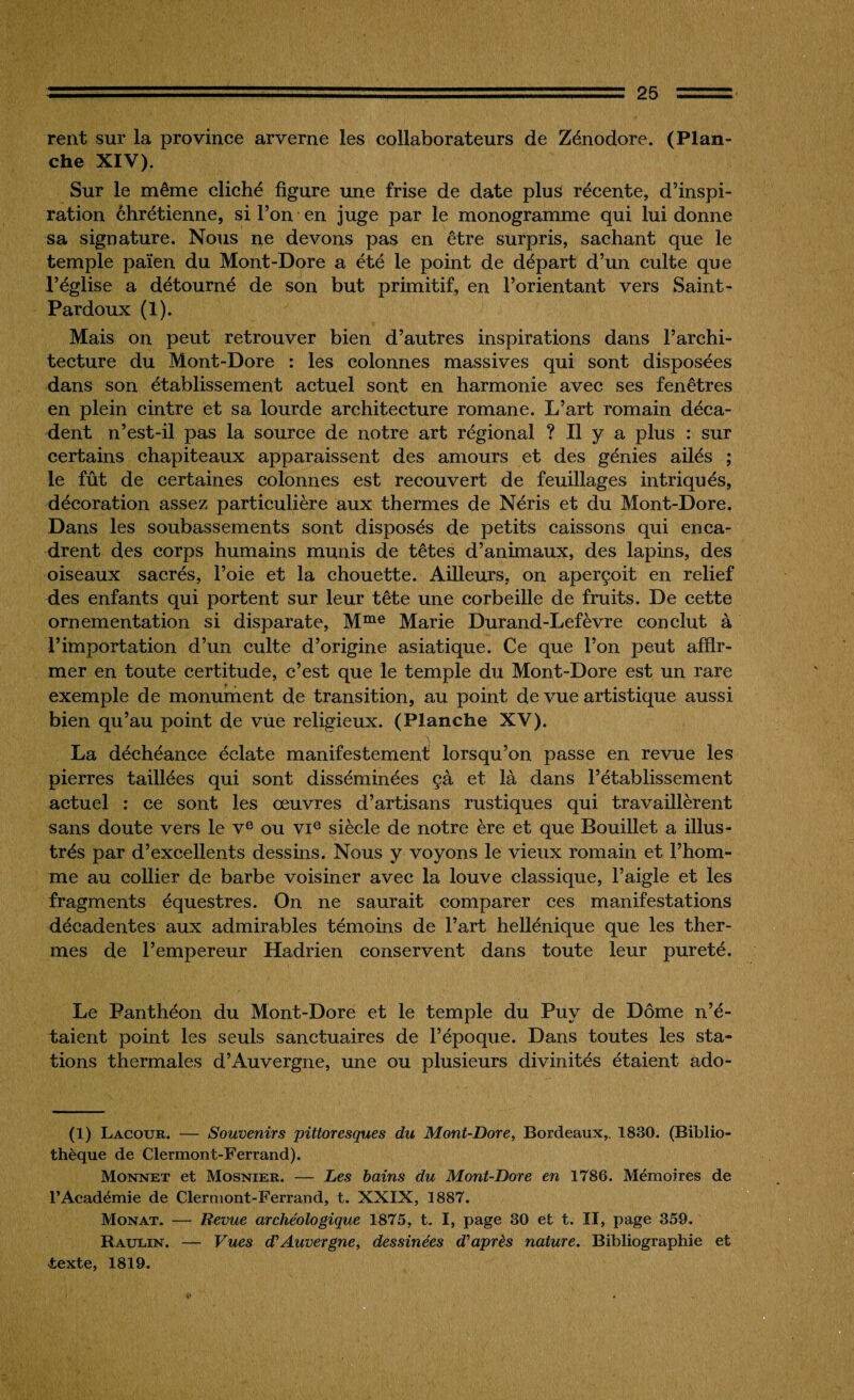 rent sur la province arverne les collaborateurs de Zénodore. (Plan¬ che XIV). Sur le même cliché figure une frise de date plus récente, d’inspi¬ ration chrétienne, si l’on en juge par le monogramme qui lui donne sa signature. Nous ne devons pas en être surpris, sachant que le temple païen du Mont-Dore a été le point de départ d’un culte que l’église a détourné de son but primitif, en l’orientant vers Saint- Pardoux (1). Mais on peut retrouver bien d’autres inspirations dans l’archi¬ tecture du Mont-Dore : les colonnes massives qui sont disposées dans son établissement actuel sont en harmonie avec ses fenêtres en plein cintre et sa lourde architecture romane. L’art romain déca¬ dent n’est-il pas la source de notre art régional ? Il y a plus : sur certains chapiteaux apparaissent des amours et des génies ailés ; le fût de certaines colonnes est recouvert de feuillages intriqués, décoration assez particulière aux thermes de Néris et du Mont-Dore. Dans les soubassements sont disposés de petits caissons qui enca¬ drent des corps humains munis de têtes d’animaux, des lapins, des oiseaux sacrés, l’oie et la chouette. Ailleurs, on aperçoit en relief des enfants qui portent sur leur tête une corbeille de fruits. De cette ornementation si disparate, Mme Marie Durand-Lefèvre conclut à l’importation d’un culte d’origine asiatique. Ce que l’on peut affir¬ mer en toute certitude, c’est que le temple du Mont-Dore est un rare exemple de monument de transition, au point de vue artistique aussi bien qu’au point de vue religieux. (Planche XV). La déchéance éclate manifestement lorsqu’on passe en revue les pierres taillées qui sont disséminées çà et là dans l’établissement actuel : ce sont les œuvres d’artisans rustiques qui travaillèrent sans doute vers le Ve ou VIe siècle de notre ère et que Douillet a illus¬ trés par d’excellents dessins. Nous y voyons le vieux romain et l’hom¬ me au collier de barbe voisiner avec la louve classique, l’aigle et les fragments équestres. On ne saurait comparer ces manifestations décadentes aux admirables témoins de l’art hellénique que les ther¬ mes de l’empereur Hadrien conservent dans toute leur pureté. Le Panthéon du Mont-Dore et le temple du Puy de Dôme n’é¬ taient point les seuls sanctuaires de l’époque. Dans toutes les sta¬ tions thermales d’Auvergne, une ou plusieurs divinités étaient ado- (1) Lacour. — Souvenirs pittoresques du Mont-Dore, Bordeaux,. 1830. (Biblio¬ thèque de Clermont-Ferrand). Monnet et Mosnier. — Les bains du Mont-Dore en 1786. Mémoires de l’Académie de Clermont-Ferrand, t. XXIX, 1887. Monat. — Revue archéologique 1875, t. I, page 30 et t. II, page 359. Rauein. — Vues d'Auvergne, dessinées d'après nature. Bibliographie et texte, 1819.