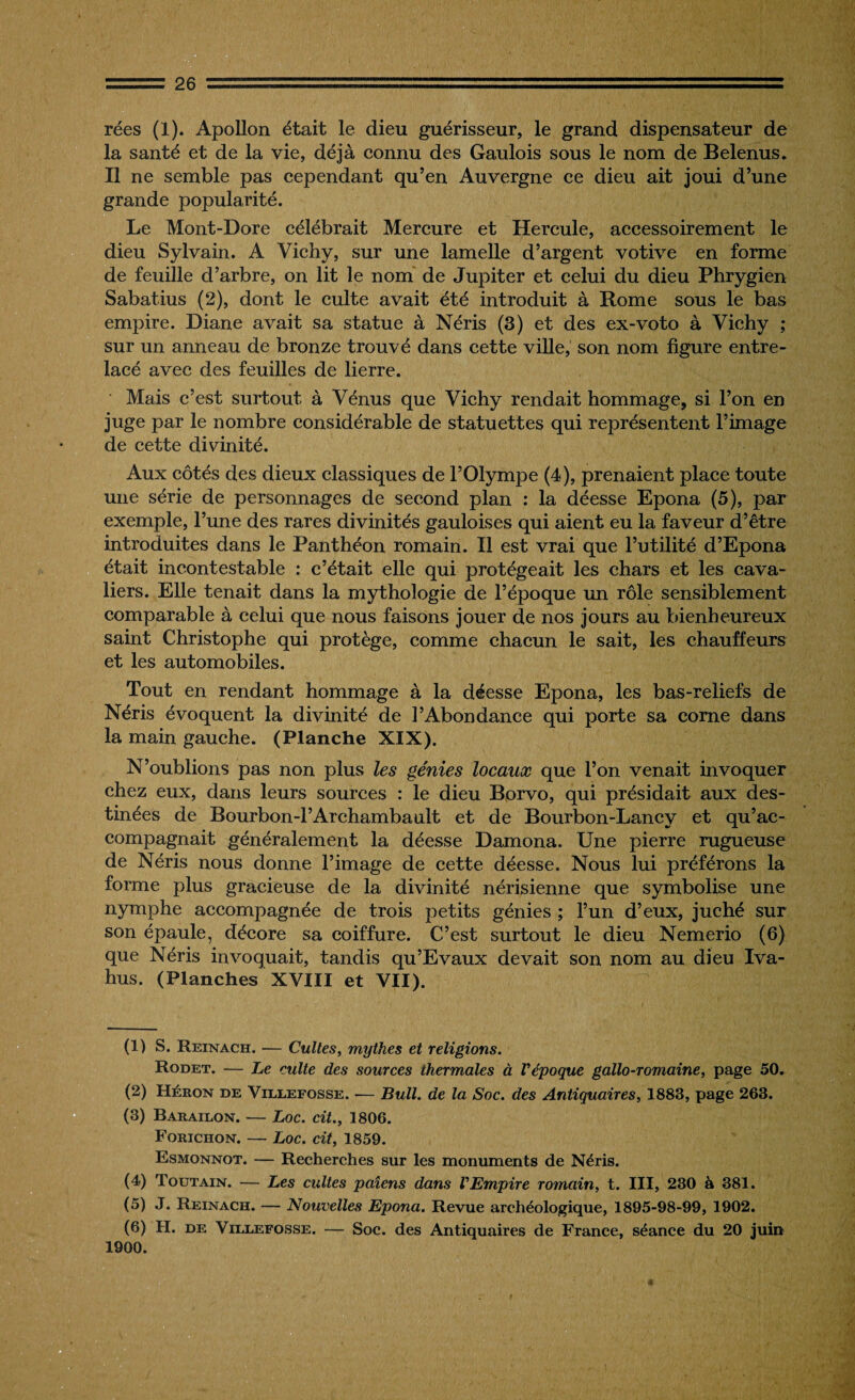 rées (I). Apollon était le dieu guérisseur, le grand dispensateur de la santé et de la vie, déjà connu des Gaulois sous le nom de Belenus. Il ne semble pas cependant qu’en Auvergne ce dieu ait joui d’une grande popularité. Le Mont-Dore célébrait Mercure et Hercule, accessoirement le dieu Sylvain. A Vichy, sur une lamelle d’argent votive en forme de feuille d’arbre, on lit le nom de Jupiter et celui du dieu Phrygien Sabatius (2), dont le culte avait été introduit à Rome sous le bas empire. Diane avait sa statue à Néris (3) et des ex-voto à Vichy ; sur un anneau de bronze trouvé dans cette ville, son nom figure entre¬ lacé avec des feuilles de lierre. Mais c’est surtout à Vénus que Vichy rendait hommage, si l’on en juge par le nombre considérable de statuettes qui représentent l’image de cette divinité. Aux côtés des dieux classiques de l’Olympe (4), prenaient place toute une série de personnages de second plan : la déesse Epona (5), par exemple, l’une des rares divinités gauloises qui aient eu la faveur d’être introduites dans le Panthéon romain. Il est vrai que l’utilité d’Epona était incontestable : c’était elle qui protégeait les chars et les cava¬ liers. Elle tenait dans la mythologie de l’époque un rôle sensiblement comparable à celui que nous faisons jouer de nos jours au bienheureux saint Christophe qui protège, comme chacun le sait, les chauffeurs et les automobiles. Tout en rendant hommage à la déesse Epona, les bas-reliefs de Néris évoquent la divinité de l’Abondance qui porte sa corne dans la main gauche. (Planche XIX). N’oublions pas non plus les génies locaux que l’on venait invoquer chez eux, dans leurs sources : le dieu Borvo, qui présidait aux des¬ tinées de Bourbon-l’Archambault et de Bourbon-Lancy et qu’ac¬ compagnait généralement la déesse Damona. Une pierre rugueuse de Néris nous donne l’image de cette déesse. Nous lui préférons la forme plus gracieuse de la divinité nérisienne que symbolise une nymphe accompagnée de trois petits génies ; l’un d’eux, juché sur son épaule, décore sa coiffure. C’est surtout le dieu Nemerio (6) que Néris invoquait, tandis qu’Evaux devait son nom au dieu Iva- hus. (Planches XVIII et VII). (1) S. Reinach. — Cultes, mythes et religions. Rodet. — Le culte des sources thermales à l'époque gallo-romaine, page 50. (2) Héron de Villefosse. -— Bull, de la Soc. des Antiquaires, 1883, page 263. (3) Barailon. — Loc. cit., 1806. Forichon. — Loc. cit, 1859. Esmonnot. — Recherches sur les monuments de Néris. (4) Toutain. — Les cultes païens dans l'Empire romain, t. III, 230 à 381. (5) J. Reinach. — Nouvelles Epona. Revue archéologique, 1895-98-99, 1902.
