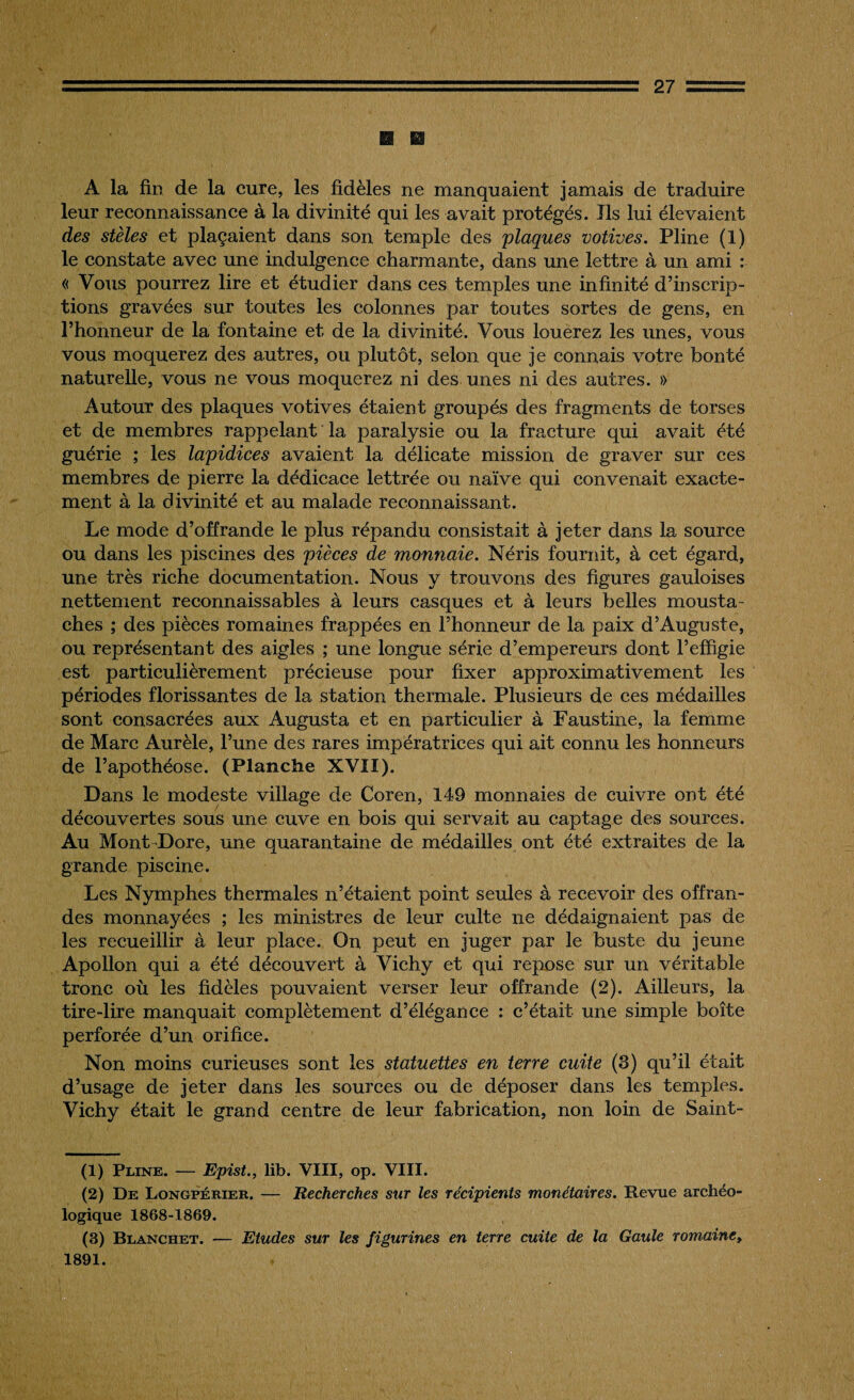 A la fin de la cure, les fidèles ne manquaient jamais de traduire leur reconnaissance à la divinité qui les avait protégés. Ils lui élevaient des stèles et plaçaient dans son temple des plaques votives. Pline (1) le constate avec une indulgence charmante, dans une lettre à un ami : « Vous pourrez lire et étudier dans ces temples une infinité d’inscrip¬ tions gravées sur toutes les colonnes par toutes sortes de gens, en l’honneur de la fontaine et de la divinité. Vous louerez les unes, vous vous moquerez des autres, ou plutôt, selon que je connais votre bonté naturelle, vous ne vous moquerez ni des unes ni des autres. » Autour des plaques votives étaient groupés des fragments de torses et de membres rappelant la paralysie ou la fracture qui avait été guérie ; les lapidices avaient la délicate mission de graver sur ces membres de pierre la dédicace lettrée ou naïve qui convenait exacte¬ ment à la divinité et au malade reconnaissant. Le mode d’offrande le plus répandu consistait à jeter dans la source ou dans les piscines des pièces de monnaie. Néris fournit, à cet égard, une très riche documentation. Nous y trouvons des figures gauloises nettement reconnaissables à leurs casques et à leurs belles mousta¬ ches ; des pièces romaines frappées en l’honneur de la paix d’Auguste, ou représentant des aigles ; une longue série d’empereurs dont l’effigie est particulièrement précieuse pour fixer approximativement les périodes florissantes de la station thermale. Plusieurs de ces médailles sont consacrées aux Augusta et en particulier à Faustine, la femme de Marc Aurèle, l’une des rares impératrices qui ait connu les honneurs de l’apothéose. (Planche XVII). Dans le modeste village de Coren, 149 monnaies de cuivre ont été découvertes sous une cuve en bois qui servait au captage des sources. Au Mont Dore, une quarantaine de médailles ont été extraites de la grande piscine. Les Nymphes thermales n’étaient point seules à recevoir des offran¬ des monnayées ; les ministres de leur culte ne dédaignaient pas de les recueillir à leur place. On peut en juger par le buste du jeune Apollon qui a été découvert à Vichy et qui repose sur un véritable tronc où les fidèles pouvaient verser leur offrande (2). Ailleurs, la tire-lire manquait complètement d’élégance : c’était une simple boîte perforée d’un orifice. Non moins curieuses sont les statuettes en terre cuite (3) qu’il était d’usage de jeter dans les sources ou de déposer dans les temples. Vichy était le grand centre de leur fabrication, non loin de Saint- (1) Pline. — Epist., lib. VIII, op. VIII. (2) De Longpérier. — Recherches sur les récipients monétaires. Revue archéo¬ logique 1868-1869. (3) Blanchet. — Etudes sur les figurines en terre cuite de la Gaule romaine, 1891.