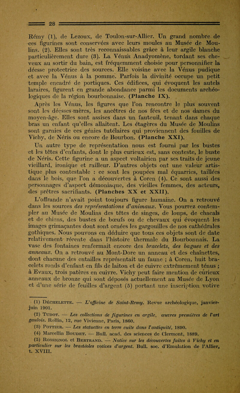 A - 28 :.. '■ ' ' 1 2 * 4 5 :::,= Rémy (I), de Lezoux, de Toulon-sur-Allier. Un grand nombre de ces figurines sont conservées avec leurs moules au Musée de Mou¬ lins. (2). Elles sont très reconnaissables grâce à leur argile blanche particulièrement dure (3). La Vénus Anadyomène, tordant ses che¬ veux au sortir du bain, est fréquemment choisie pour personnifier la déesse protectrice des sources. Elle voisine avec la Vénus pudique et avec la Vénus à la pomme. Parfois la divinité occupe un petit temple encadré de portiques. Ces édifices, qui évoquent les autels laraires, figurent en grande abondance parmi les documents archéo¬ logiques de la région bourbonnaise. (Planche IX). Après les Vénus, les figures que Ton rencontre le plus souvent sont les déesses-mères, les ancêtres de nos fées et de nos dames du moyen-âge. Elles sont assises dans un fauteuil, tenant dans chaque bras un enfant qu’elles allaitent. Les étagères du Musée de Moulins sont garnies de ces génies tutélaires qui proviennent des fouilles de Vichy, de Néris ou encore de Bourbon. (Planche XXI). Un autre type de représentation nous est fourni par les bustes et les têtes d’enfants, dont le plus curieux est, sans conteste, le buste de Néris. Cette figurine a un aspect voltairien par ses traits de jeune vieillard, ironique et railleur. D’autres objets ont une valeur artis¬ tique plus contestable : ce sont les poupées mal équarries, taillées dans le bois, que l’on a découvertes à Coren (4). Ce sont aussi des personnages d’aspect démoniaque, des vieilles femmes, des acteurs, des prêtres sacrifiants. (Planches XX et XXII). L’offrande n’avait point toujours figure humaine. On a retrouvé dans les sources des représentations d’animaux. Vous pourrez contem¬ pler au Musée de Moulins des têtes de singes, de loups, de chacals et de chiens, des bustes de bœufs ou de chevaux qui évoquent les images grimaçantes dont sont ornées les gargouilles de nos cathédrales gothiques. Nous pouvons en déduire que tous ees objets sont de date relativement récente dans l’histoire thermale du Bourbonnais. La vase des fontaines renfermait encore des bracelets, des bagues et des anneaux. On a retrouvé au Mont-Dore un anneau et des chaînettes, dont chacune des entailles représentait un faune ; à Coren, huit bra¬ celets ronds d’enfant en fils de laiton et de cuivre extrêmement ténus ; à Evaux, trois patères en cuivre. Vichy peut faire mention de curieux anneaux de bronze qui sont déposés actuellement au Musée de Lyon et d’une série de feuilles d’argent (5) portant une inscription votive (1) Déckelette. — L'officine de Saint-Remy. Revue archéologique, janvier- juin 1901. (2) Tudot. — Les collections de figurines en argile, œuvres premières de l'art gaulois. Rollin, 12, rue Vivienne, Paris, 1860. (8) Pottier. — Les statuettes en terre cuite dans Vantiquité, 1890. (4) Marcellin Roudet. — Bull. acad. des sciences de Clermont, 1889. (5) Rossignol et Bertrand. — Notice sur les découvertes faites à Vichy et en particulier sur les bractéoles votives d'argent. Bull. soc. d’Emulation de l’Ailier, t. XVIII.
