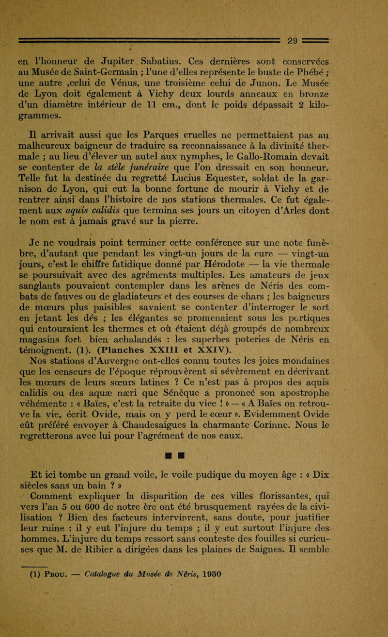 en l’honneur de Jupiter Sabatius. Ces dernières sont conservées au Musée de Saint-Germain ; l’une d’elles représente le buste de Phébé ; une autre ,celui de Vénus, une troisième celui de Junon. Le Musée de Lyon doit également à Vichy deux lourds anneaux en bronze d’un diamètre intérieur de 11 cm., dont le poids dépassait 2 kilo¬ grammes. Il arrivait aussi que les Parques cruelles ne permettaient pas au malheureux baigneur de traduire sa reconnaissance à la divinité ther¬ male ; au lieu d’élever un autel aux nymphes, le Gallo-Romain devait se contenter de la stèle funéraire que l’on dressait en son honneur. Telle fut la destinée du regretté Lucius Equester, soldat de la gar¬ nison de Lyon, qui eut la bonne fortune de mourir à Vichy et de rentrer ainsi dans l’histoire de nos stations thermales. Ce fut égale¬ ment aux aquis calidis que termina ses jours un citoyen d’Arles dont le nom est à jamais gravé sur la pierre. Je ne voudrais point terminer cette conférence sur une note funè¬ bre, d’autant que pendant les vingt-un jours de la cure — vingt-un jours, c’est le chiffre fatidique donné par Hérodote — la vie thermale se poursuivait avec des agréments multiples. Les amateurs de jeux sanglants pouvaient contempler dans les arènes de Néris des com¬ bats de fauves ou de gladiateurs et des courses de chars ; les baigneurs de mœurs plus paisibles savaient se contenter d’interroger le sort en jetant les dés ; les élégantes se promenaient sous les portiques qui entouraient les thermes et où étaient déjà groupés de nombreux magasins fort bien achalandés : les superbes poteries de Néris en témoignent. (1). (Planches XXIII et XXIV). Nos stations d’Auvergne ont-elles connu toutes les joies mondaines que les censeurs de l’époque réprouvèrent si sévèrement en décrivant les mœurs de leurs sœurs latines ? Ce n’est pas à propos des aquis calidis ou des aquæ næri que Sénèque a prononcé son apostrophe véhémente : « Baies, c’est la retraite du vice ! » — « A Baies on retrou¬ ve la vie, écrit Ovide, mais on y perd le cœur ». Evidemment Ovide eût préféré envoyer à Chaudesaigues la charmante Corinne. Nous le regretterons avec lui pour l’agrément de nos eaux. Et ici tombe un grand voile, le voile pudique du moyen âge : « Dix siècles sans un bain ? » Comment expliquer la disparition de ces villes florissantes, qui vers l’an 5 ou 600 de notre ère ont été brusquement rayées de la civi¬ lisation ? Bien des facteurs intervinrent, sans doute, pour justifier leur ruine : il y eut l’injure du temps ; il y eut surtout l’injure des hommes. L’injure du temps ressort sans conteste des fouilles si curieu¬ ses que M. de Ribier a dirigées dans les plaines de Saignes. Il semble (1) Prou. — Catalogue du Musée de Néris, 1930