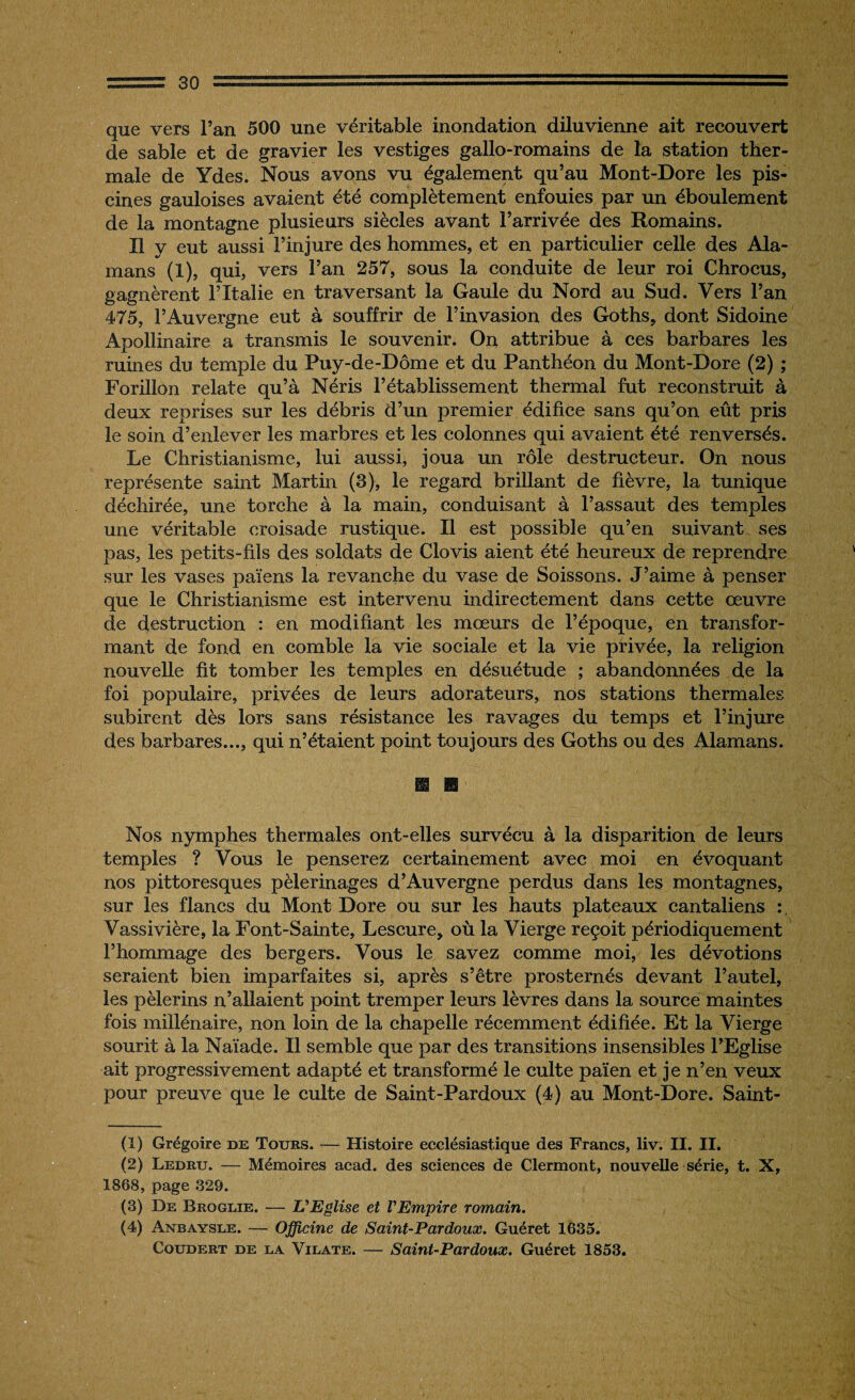 que vers l’an 500 une véritable inondation diluvienne ait recouvert de sable et de gravier les vestiges gallo-romains de la station ther¬ male de Ydes. Nous avons vu également qu’au Mont-Dore les pis¬ cines gauloises avaient été complètement enfouies par un éboulement de la montagne plusieurs siècles avant l’arrivée des Romains. Il y eut aussi l’injure des hommes, et en particulier celle des Ala- mans (1), qui, vers l’an 257, sous la conduite de leur roi Chrocus, gagnèrent l’Italie en traversant la Gaule du Nord au Sud. Vers l’an 475, l’Auvergne eut à souffrir de l’invasion des Goths, dont Sidoine Apollinaire a transmis le souvenir. On attribue à ces barbares les ruines du temple du Puy-de-Dôme et du Panthéon du Mont-Dore (2) ; Forillon relate qu’à Néris l’établissement thermal fut reconstruit à deux reprises sur les débris d’un premier édifice sans qu’on eût pris le soin d’enlever les marbres et les colonnes qui avaient été renversés. Le Christianisme, lui aussi, joua un rôle destructeur. On nous représente saint Martin (3), le regard brillant de fièvre, la tunique déchirée, une torche à la main, conduisant à l’assaut des temples une véritable croisade rustique. Il est possible qu’en suivant ses pas, les petits-fils des soldats de Clovis aient été heureux de reprendre sur les vases païens la revanche du vase de Soissons. J’aime à penser que le Christianisme est intervenu indirectement dans cette œuvre de destruction : en modifiant les mœurs de l’époque, en transfor¬ mant de fond en comble la vie sociale et la vie privée, la religion nouvelle fit tomber les temples en désuétude ; abandonnées de la foi populaire, privées de leurs adorateurs, nos stations thermales subirent dès lors sans résistance les ravages du temps et l’injure des barbares..., qui n’étaient point toujours des Goths ou des Alamans. Nos nymphes thermales ont-elles survécu à la disparition de leurs temples ? Vous le penserez certainement avec moi en évoquant nos pittoresques pèlerinages d’Auvergne perdus dans les montagnes, sur les flancs du Mont Dore ou sur les hauts plateaux cantaliens Vassivière, la Font-Sainte, Lescure, où la Vierge reçoit périodiquement l’hommage des bergers. Vous le savez comme moi, les dévotions seraient bien imparfaites si, après s’être prosternés devant l’autel, les pèlerins n’allaient point tremper leurs lèvres dans la source maintes fois millénaire, non loin de la chapelle récemment édifiée. Et la Vierge sourit à la Naïade. Il semble que par des transitions insensibles l’Eglise ait progressivement adapté et transformé le culte païen et je n’en veux pour preuve que le culte de Saint-Pardoux (4) au Mont-Dore. Saint- (1) Grégoire de Tours. — Histoire ecclésiastique des Francs, liv. II. II. (2) Ledru. — Mémoires acad. des sciences de Clermont, nouvelle série, t. X, 1868, page 329. (3) De Brqglie. — L'Eglise et l'Empire romain. (4) Anbaysle. — Officine de Saint-Pardoux. Guéret 1635. Coudert DE la Vilate. — Saint-Pardoux. Guéret 1853.