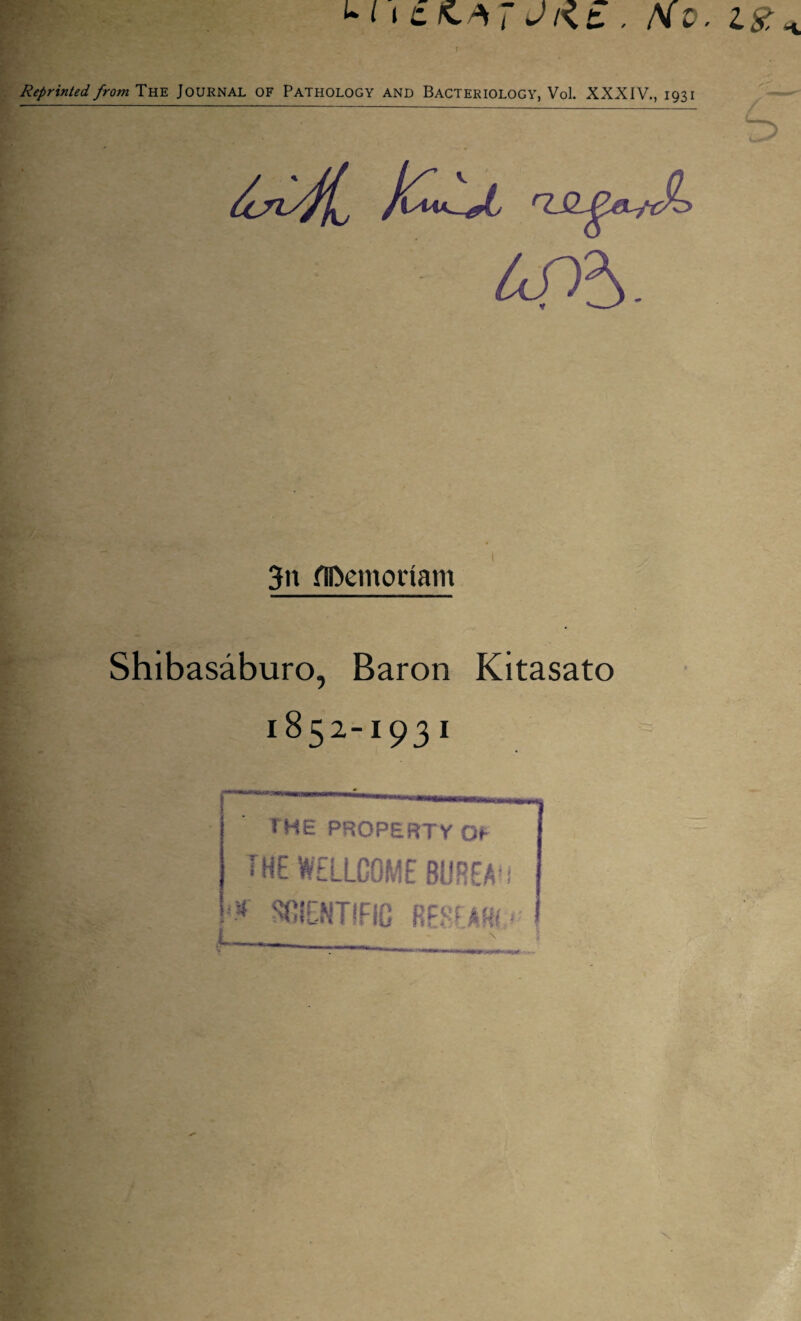 L i » t K,/S J J t\z . Hv. Reprinted, from THE JOURNAL OF PATHOLOGY AND BACTERIOLOGY, Vol. XXXIV., 1931 3n flftemoriam Shibasaburo, Baron Kitasato 1852-1931 L THE PROPERTY Of b(E WELLCOME BUREAU <-* SGIENTfFIG RESEAT*