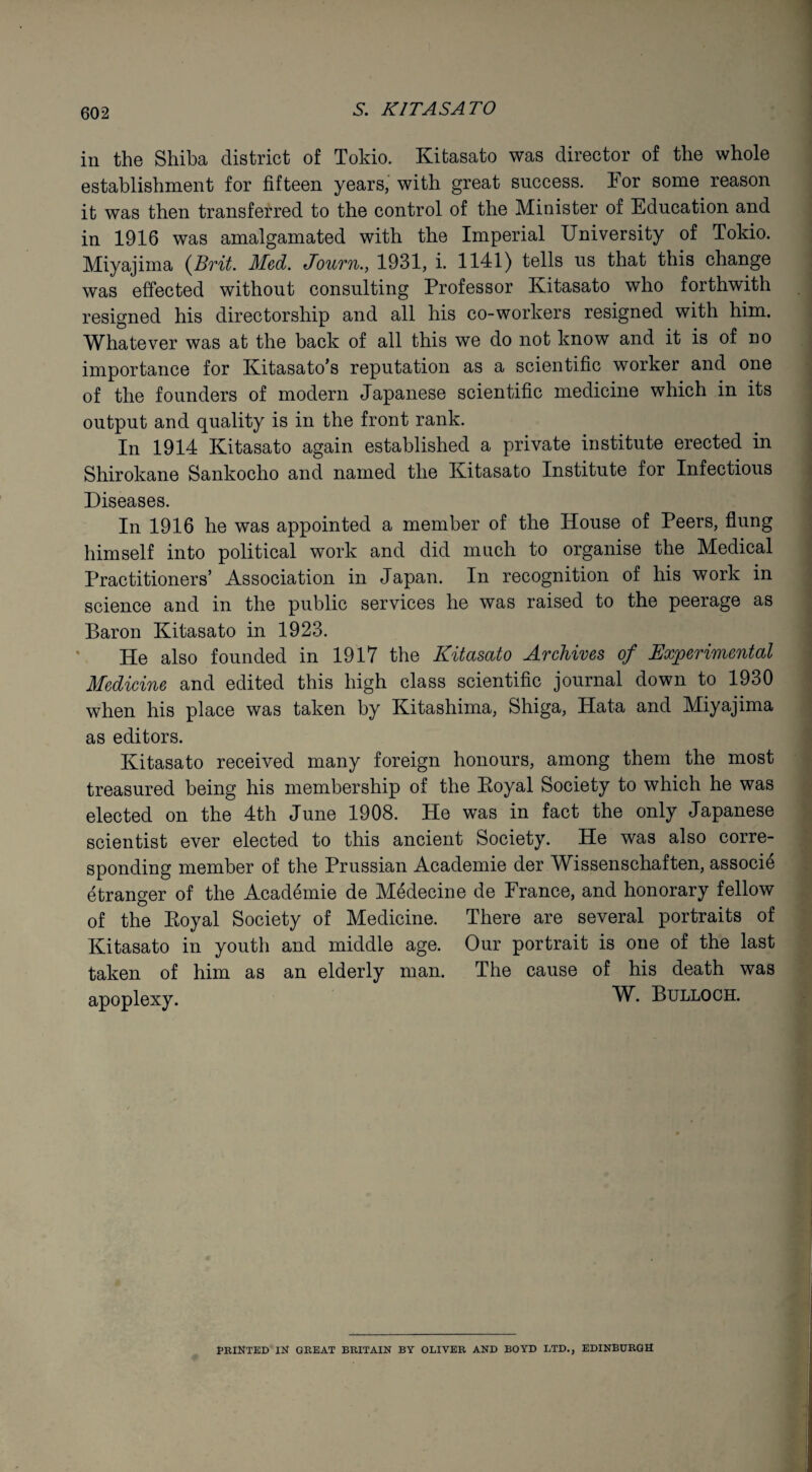 in the Shiba district of Tokio. Kitasato was director of the whole establishment for fifteen years, with great success. For some reason it was then transferred to the control of the Minister of Education and in 1916 was amalgamated with the Imperial University of Tokio. Miyajima (Brit. Med. Journ., 1931, i. 1141) tells us that this change was effected without consulting Professor Kitasato who forthwith resigned his directorship and all his co-workers resigned with him. Whatever was at the back of all this we do not know and it is of no importance for Kitasato’s reputation as a scientific worker and one of the founders of modern Japanese scientific medicine which in its output and quality is in the front rank. In 1914 Kitasato again established a private institute erected in Shirokane Sankocho and named the Kitasato Institute for Infectious Diseases. In 1916 he was appointed a member of the House of Peers, flung himself into political work and did much to organise the Medical Practitioners’ Association in Japan. In recognition of his work in science and in the public services he was raised to the peerage as Baron Kitasato in 1923. He also founded in 1917 the Kitasato Archives of Experimental Medicine and edited this high class scientific journal down to 1930 when his place was taken by Kitashima, Shiga, Hata and Miyajima as editors. Kitasato received many foreign honours, among them the most treasured being his membership of the Eoyal Society to which he was elected on the 4th June 1908. He was in fact the only Japanese scientist ever elected to this ancient Society. He was also corre¬ sponding member of the Prussian Academie der Wissenschaften, associe etranger of the Academie de Medecine de France, and honorary fellow of the Eoyal Society of Medicine. There are several portraits of Kitasato in youth and middle age. taken of him as an elderly man. apoplexy. Our portrait is one of the last The cause of his death was W. Bulloch. PRINTED IN GREAT BRITAIN BY OLIVER AND BOYD LTD., EDINBURGH