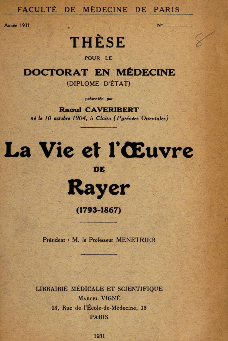 Année 1931 4 N°. THÈSE POUR LE DOCTORAT EN MÉDECINE (DIPLOME D'ÉTAT) présentée par Raoul CAVERIBERT né le 10 octobre 1904, à Claira (Pyrénées Orientales) La Vie et l’Œuvre DE Rayer (1793-1867) Président : M. le Professeur MENETRIER LIBRAIRIE MÉDICALE ET SCIENTIFIQUE Marcel VIGNÉ 13, Rue de l’École-de-Médecine, 13 PARIS 1931