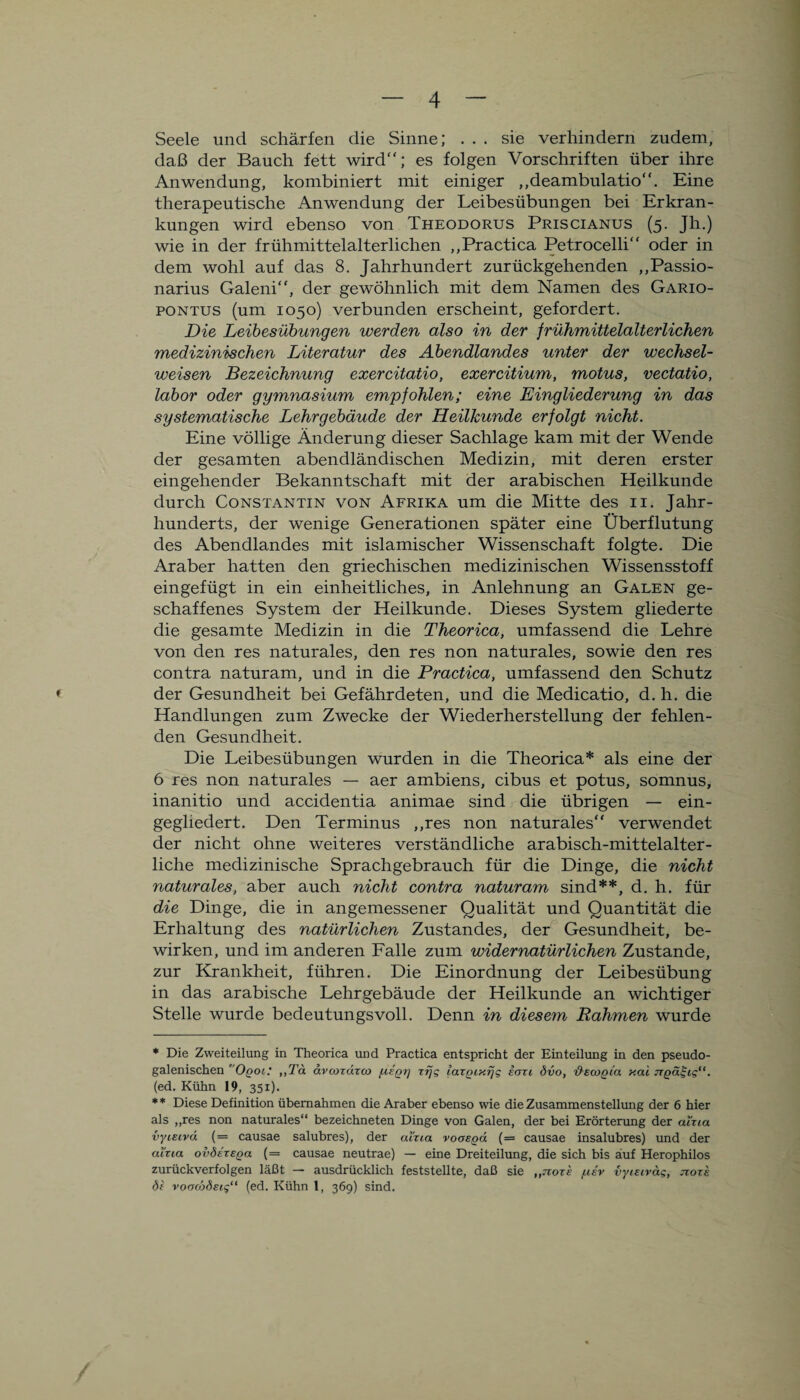 Seele und schärfen die Sinne; ... sie verhindern zudem, daß der Bauch fett wird“; es folgen Vorschriften über ihre Anwendung, kombiniert mit einiger ,,deambulatio“. Eine therapeutische Anwendung der Leibesübungen bei Erkran¬ kungen wird ebenso von Theodorus Priscianus (5. Jh.) wie in der frühmittelalterlichen ,,Practica Petrocelli“ oder in dem wohl auf das 8. Jahrhundert zurückgehenden „Passio- narius Galeni“, der gewöhnlich mit dem Namen des Gario- pontus (um 1050) verbunden erscheint, gefordert. Die Leibesübungen werden also in der frühmittelalterlichen medizinischen Literatur des Abendlandes unter der wechsel¬ weisen Bezeichnung exercitatio, exercitium, motus, vectatio, labor oder gymnasium empfohlen; eine Eingliederung in das systematische Lehrgebäude der Heilkunde erfolgt nicht. Eine völlige Änderung dieser Sachlage kam mit der Wende der gesamten abendländischen Medizin, mit deren erster eingehender Bekanntschaft mit der arabischen Heilkunde durch Constantin von Afrika um die Mitte des 11. Jahr¬ hunderts, der wenige Generationen später eine Überflutung des Abendlandes mit islamischer Wissenschaft folgte. Die Araber hatten den griechischen medizinischen Wissensstoff eingefügt in ein einheitliches, in Anlehnung an Galen ge¬ schaffenes System der Heilkunde. Dieses System gliederte die gesamte Medizin in die Theorica, umfassend die Lehre von den res naturales, den res non naturales, sowie den res contra naturam, und in die Practica, umfassend den Schutz der Gesundheit bei Gefährdeten, und die Medicatio, d.h. die Handlungen zum Zwecke der Wiederherstellung der fehlen¬ den Gesundheit. Die Leibesübungen wurden in die Theorica* als eine der 6 res non naturales — aer ambiens, cibus et potus, somnus, inanitio und accidentia animae sind die übrigen — ein¬ gegliedert. Den Terminus ,,res non naturales“ verwendet der nicht ohne weiteres verständliche arabisch-mittelalter¬ liche medizinische Sprachgebrauch für die Dinge, die nicht naturales, aber auch nicht contra naturam sind**, d. h. für die Dinge, die in angemessener Qualität und Quantität die Erhaltung des natürlichen Zustandes, der Gesundheit, be¬ wirken, und im anderen Falle zum widernatürlichen Zustande, zur Krankheit, führen. Die Einordnung der Leibesübung in das arabische Lehrgebäude der Heilkunde an wichtiger Stelle wurde bedeutungsvoll. Denn in diesem Rahmen wurde * Die Zweiteilung in Theorica und Practica entspricht der Einteilung in den pseudo- galenischen r Oqol: ,,Tä dvcozdzco fzzQV lazpiKtjg eozi övo, 'd'ecoQta y.ai jrgät;ig“. (ed. Kühn 19, 351). ** Diese Definition übernahmen die Araber ebenso wie die Zusammenstellung der 6 hier als „res non naturales“ bezeichneten Dinge von Galen, der bei Erörterung der aizia vyiecvd (= causae salubres), der aizia voasod (= causae insalubres) und der aizia ov8et£qo. (= causae neutrae) — eine Dreiteilung, die sich bis auf Herophilos zurückverfolgen läßt — ausdrücklich feststellte, daß sie ,,tzoxe /uev vyistvag, jioze dz voaojdeig“ (ed. Kühn 1, 369) sind.
