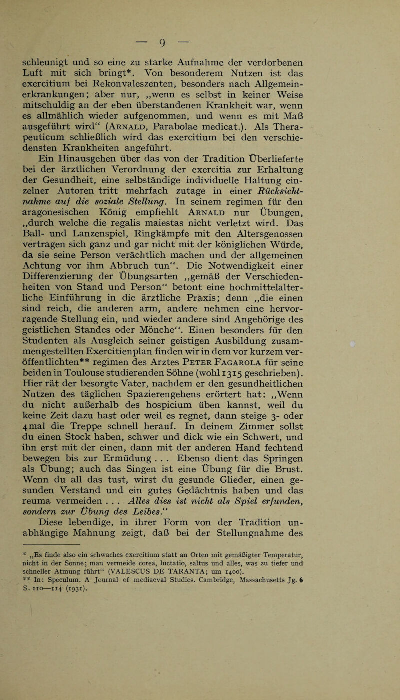 schleunigt und so eine zu starke Aufnahme der verdorbenen Luft mit sich bringt*. Von besonderem Nutzen ist das exercitium bei Rekonvaleszenten, besonders nach Allgemein¬ erkrankungen; aber nur, „wenn es selbst in keiner Weise mitschuldig an der eben überstandenen Krankheit war, wenn es allmählich wieder auf genommen, und wenn es mit Maß ausgeführt wird“ (Arnald, Parabolae medicat.). Als Thera- peuticum schließlich wird das exercitium bei den verschie¬ densten Krankheiten angeführt. Ein Hinausgehen über das von der Tradition Überlieferte bei der ärztlichen Verordnung der exercitia zur Erhaltung der Gesundheit, eine selbständige individuelle Haltung ein¬ zelner Autoren tritt mehrfach zutage in einer Rücksicht¬ nahme auf die soziale Stellung. In seinem regimen für den aragonesischen König empfiehlt Arnald nur Übungen, „durch welche die regalis maiestas nicht verletzt wird. Das Ball- und Lanzenspiel, Ringkämpfe mit den Altersgenossen vertragen sich ganz und gar nicht mit der königlichen Würde, da sie seine Person verächtlich machen und der allgemeinen Achtung vor ihm Abbruch tun“. Die Notwendigkeit einer Differenzierung der Übungsarten „gemäß der Verschieden¬ heiten von Stand und Person“ betont eine hochmittelalter¬ liche Einführung in die ärztliche Praxis; denn „die einen sind reich, die anderen arm, andere nehmen eine hervor¬ ragende Stellung ein, und wieder andere sind Angehörige des geistlichen Standes oder Mönche“. Einen besonders für den Studenten als Ausgleich seiner geistigen Ausbildung zusam¬ mengestellten Exercitienplan finden wir in dem vor kurzem ver¬ öffentlichten** regimen des Arztes Peter Fagarola für seine beiden in Toulouse studierenden Söhne (wohl 1315 geschrieben). Hier rät der besorgte Vater, nachdem er den gesundheitlichen Nutzen des täglichen Spazierengehens erörtert hat: „Wenn du nicht außerhalb des hospicium üben kannst, weil du keine Zeit dazu hast oder weil es regnet, dann steige 3- oder 4mal die Treppe schnell herauf. In deinem Zimmer sollst du einen Stock haben, schwer und dick wie ein Schwert, und ihn erst mit der einen, dann mit der anderen Hand fechtend bewegen bis zur Ermüdung . . . Ebenso dient das Springen als Übung; auch das Singen ist eine Übung für die Brust. Wenn du all das tust, wirst du gesunde Glieder, einen ge¬ sunden Verstand und ein gutes Gedächtnis haben und das reuma vermeiden . . . Alles dies ist nicht als Spiel erfunden, sondern zur Übung des Leibes.“ Diese lebendige, in ihrer Form von der Tradition un¬ abhängige Mahnung zeigt, daß bei der Stellungnahme des * „Es finde also ein schwaches exercitium statt an Orten mit gemäßigter Temperatur, nicht in der Sonne; man vermeide corea, luctatio, saltus und alles, was zu tiefer und schneller Atmung führt“ (VALESCUS DE TARANTA; um 1400). ** In: Speculum. A Journal of mediaeval Studies. Cambridge, Massachusetts Jg. 6 S. xio—iT4 (1931).