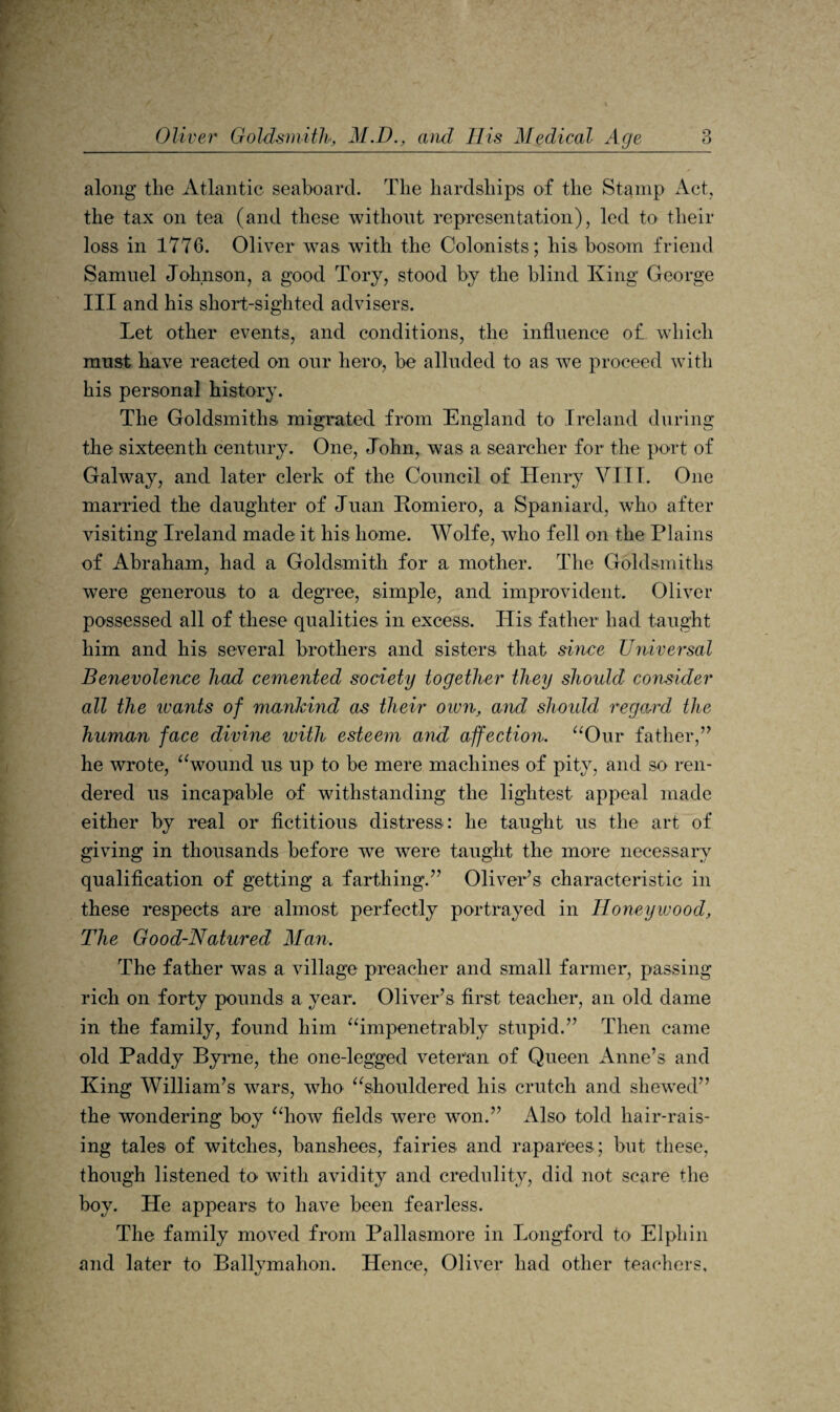 along’ the Atlantic seaboard. The hardships of the Stamp Act, the tax on tea (and these without representation), led to their loss in 1776. Oliver was with the Colonists; his bosom friend Samuel Johnson, a good Tory, stood by the blind King George III and his short-sighted advisers. Let other events, and conditions, the influence of which must have reacted on our hero*, be alluded to as we proceed with his personal history. The Goldsmiths migrated from England to Ireland during the sixteenth century. One, John, was a searcher for the port of Galway, and later clerk of the Council of Henry VIIL One maiHed the daughter of Juan Romiero, a Spaniard, who after visiting Ireland made it his home. Wolfe, who fell on the Plains of Abraham, had a Goldsmith for a mother. The Goldsmiths were generous to a degi’ee, simple, and improvident. Oliver possessed all of these qualities in excess. His father had taught him and his several brothers and sisters that since Universal Benevolence had cemented society together they should consider all the IVants of mankind as their oivn, and slwidd regard the human face divine with esteem and affection. ^^Our father,’^ he wrote, ^^wound us up to be mere machines of pity, and so ren¬ dered us incapable of withstanding the lightest appeal made either by real or fictitious distress: he taught us the art of giving in thousands before we were taught the more necessary qualification of getting a farthing.’’ Oliver’s characteristic in these respects are almost perfectly portrayed in Honeywood, The Good-Natured Man. The father was a village preacher and small farmer, passing rich on forty pounds a year. Oliver’s first teacher, an old dame in the family, found him ^impenetrably stupid.” Then came old Paddy Byrne, the one-legged veteran of Queen x\nne’s and King William’s wars, who ^^shouldered his crutch and shewed” the wondering boy ^iiow fields were won.” Also told hair-rais¬ ing tales of witches, banshees, fairies and raparees; but these, though listened to with avidity and credulity, did not scare the boy. He appears to have been fearless. The family moved from Pallasmore in Longford to Elphin and later to Ballymahon. Hence, Oliver had other teachers.